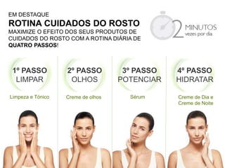 EM DESTAQUE
ROTINA CUIDADOS DO ROSTO
MAXIMIZE O EFEITO DOS SEUS PRODUTOS DE
CUIDADOS DO ROSTO COM A ROTINA DIÁRIA DE
QUATRO PASSOS!
1º PASSO
LIMPAR
2º PASSO
OLHOS
3º PASSO
POTENCIAR
4º PASSO
HIDRATAR
Limpeza e Tónico Creme de olhos Sérum Creme de Dia e
Creme de Noite
 
