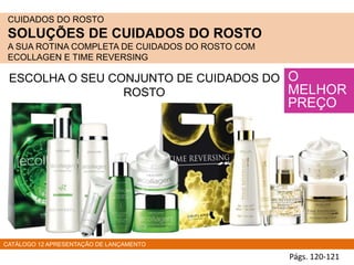 CUIDADOS DO ROSTO
SOLUÇÕES DE CUIDADOS DO ROSTO
A SUA ROTINA COMPLETA DE CUIDADOS DO ROSTO COM
ECOLLAGEN E TIME REVERSING
O
MELHOR
PREÇO
ESCOLHA O SEU CONJUNTO DE CUIDADOS DO
ROSTO
CATÁLOGO 12 APRESENTAÇÃO DE LANÇAMENTO
Págs. 120-121
 