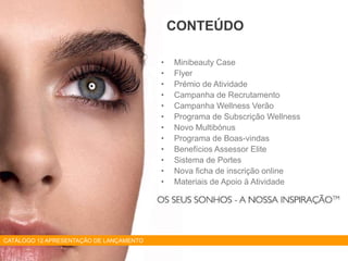 • Minibeauty Case
• Flyer
• Prémio de Atividade
• Campanha de Recrutamento
• Campanha Wellness Verão
• Programa de Subscrição Wellness
• Novo Multibónus
• Programa de Boas-vindas
• Benefícios Assessor Elite
• Sistema de Portes
• Nova ficha de inscrição online
• Materiais de Apoio à Atividade
CONTEÚDO
CATÁLOGO 12 APRESENTAÇÃO DE LANÇAMENTO
 