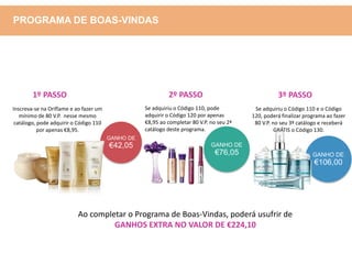 GANHO DE
€42,05
GANHO DE
€106,00
Inscreva-se na Oriflame e ao fazer um
mínimo de 80 V.P. nesse mesmo
catálogo, pode adquirir o Código 110
por apenas €8,95.
Se adquiriu o Código 110, pode
adquirir o Código 120 por apenas
€8,95 ao completar 80 V.P. no seu 2ª
catálogo deste programa.
GANHO DE
€76,05
Se adquiriu o Código 110 e o Código
120, poderá finalizar programa ao fazer
80 V.P. no seu 3º catálogo e receberá
GRÁTIS o Código 130.
Ao completar o Programa de Boas-Vindas, poderá usufrir de
GANHOS EXTRA NO VALOR DE €224,10
1º PASSO 2º PASSO 3º PASSO
PROGRAMA DE BOAS-VINDAS
 