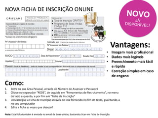 NOVA FICHA DE INSCRIÇÃO ONLINE
Vantagens:
• Imagem mais profissional
• Dados mais legíveis
• Preenchimento mais fácil
e rápido
• Correção simples em caso
de engano
Como:
1. Entre na sua Área Pessoal, através do Número de Assessor e Password
2. Clique no separador “REDE”, de seguida em “Ferramentas de Recrutamento”, no menu
do lado esquerdo, e por fim em “Ficha de Inscrição”
3. Descarregue a Ficha de Inscrição através do link fornecido no fim do texto, guardando-a
no seu computador
4. Edite a ficha as vezes que desejar!
Nota: Esta ficha também é enviada no email de boas-vindas, bastando clicar em Ficha de Inscrição
 