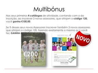 Multibónus
Nos seus primeiros 4 catálogos de atividade, contando com o da
inscrição, ao inscrever 3 novos assessores, que atinjam o código 120,
você ganha €100,00.
Se 1 desses seus novos Assessores inscrever também 3 novos assessores
que atinjam o código 120, fazendo exatamente o mesmo que você
fez, GANHA MAIS €100.
 