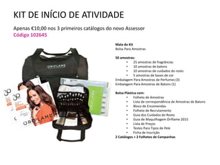 KIT DE INÍCIO DE ATIVIDADE
Apenas €10,00 nos 3 primeiros catálogos do novo Assessor
Código 102645
Mala do Kit
Bolsa Para Amostras
50 amostras:
• 25 amostras de fragrâncias
• 10 amostras de batons
• 10 amostras de cuidados do rosto
• 5 amostras de bases de cor
Embalagem Para Amostras de Perfumes (3)
Embalagem Para Amostras de Batons (1)
Bolsa Plástica com:
• Folheto de Amostras
• Lista de correspondência de Amostras de Batons
• Bloco de Encomendas
• Folheto de Recrutamento
• Guia dos Cuidados do Rosto
• Guia de Maquilhagem Oriflame 2015
• Lista de Preços
• Testes Para Tipos de Pele
• Ficha de Inscrição
2 Catálogos + 2 Folhetos de Campanhas
 