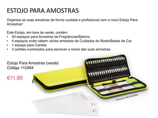 ESTOJO PARA AMOSTRAS
Organize as suas amostras de forma cuidada e profissional com o novo Estojo Para
Amostras!
Este Estojo, em tons de verde, contém:
• 40 espaços para Amostras de Fragrâncias/Batons
• 4 espaços onde cabem várias amostras de Cuidados do Rosto/Bases de Cor
• 1 espaço para Caneta
• 3 cartões numerados para escrever o nome das suas amostras
Estojo Para Amostras (verde)
Código 112464
€11,95
 