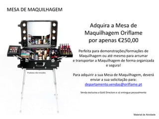 MESA DE MAQUILHAGEM
Adquira a Mesa de
Maquilhagem Oriflame
por apenas €250,00
Perfeita para demonstrações/formações de
Maquilhagem ou até mesmo para arrumar
e transportar a Maquilhagem de forma organizada
e segura!
Para adquirir a sua Mesa de Maquilhagem, deverá
enviar a sua solicitação para:
departamento.vendas@oriflame.pt
Venda exclusiva a Gold Directors e só entregue pessoalmente
Material de Atividade
Produtos não incluídos
 