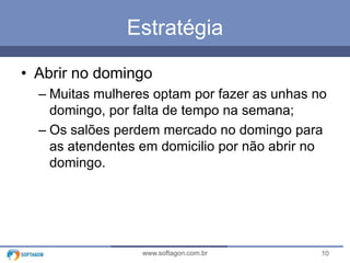 10www.softagon.com.br
Estratégia
• Abrir no domingo
– Muitas mulheres optam por fazer as unhas no
domingo, por falta de tempo na semana;
– Os salões perdem mercado no domingo para
as atendentes em domicilio por não abrir no
domingo.
 