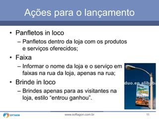 11www.softagon.com.br
Ações para o lançamento
• Panfletos in loco
– Panfletos dentro da loja com os produtos
e serviços oferecidos;
• Faixa
– Informar o nome da loja e o serviço em
faixas na rua da loja, apenas na rua;
• Brinde in loco
– Brindes apenas para as visitantes na
loja, estilo “entrou ganhou”.
 