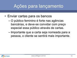 12www.softagon.com.br
Ações para lançamento
• Enviar cartas para os bancos
– O público feminino é forte nas agências
bancárias, e deve-se convidar com preço
especial essa público através de cartas.
– Importante que a carta seja nomeada para a
pessoa, o cliente se sentirá mais importante.
 