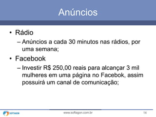 14www.softagon.com.br
Anúncios
• Rádio
– Anúncios a cada 30 minutos nas rádios, por
uma semana;
• Facebook
– Investir R$ 250,00 reais para alcançar 3 mil
mulheres em uma página no Facebok, assim
possuirá um canal de comunicação;
 