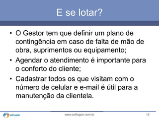15www.softagon.com.br
E se lotar?
• O Gestor tem que definir um plano de
contingência em caso de falta de mão de
obra, suprimentos ou equipamento;
• Agendar o atendimento é importante para
o conforto do cliente;
• Cadastrar todos os que visitam com o
número de celular e e-mail é útil para a
manutenção da clientela.
 