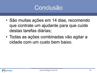 16www.softagon.com.br
Conclusão
• São muitas ações em 14 dias, recomendo
que contrate um ajudante para que cuide
destas tarefas diárias;
• Todas as ações combinadas vão agitar a
cidade com um custo bem baixo.
 
