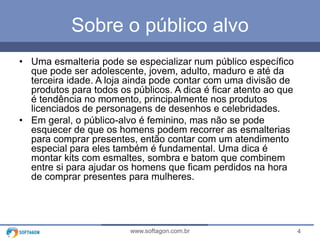 4www.softagon.com.br
Sobre o público alvo
• Uma esmalteria pode se especializar num público específico
que pode ser adolescente, jovem, adulto, maduro e até da
terceira idade. A loja ainda pode contar com uma divisão de
produtos para todos os públicos. A dica é ficar atento ao que
é tendência no momento, principalmente nos produtos
licenciados de personagens de desenhos e celebridades.
• Em geral, o público-alvo é feminino, mas não se pode
esquecer de que os homens podem recorrer as esmalterias
para comprar presentes, então contar com um atendimento
especial para eles também é fundamental. Uma dica é
montar kits com esmaltes, sombra e batom que combinem
entre si para ajudar os homens que ficam perdidos na hora
de comprar presentes para mulheres.
 