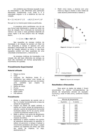 Um problema que hánessa equação é que
as velocidades vi são diferentes para partículas
diferentes. Substituindo v=ώr onde ώ é a
velocidade angular e ré a distância do eixo de
rotação.
Ec = ∑ ( mi( ώri )² ) /2 0,5 ( ∑ mi ri² ) ώ²
Na qual ώ é a mesma para todas as partículas.
A grandeza entre parênteses nos diz de
que forma está distribuída a massa ao redor do
eixo de rotação. Ela é chamada de momento de
inércia I do corpo e essa grandeza depende do
corpo rígido e de seu próprio eixo de rotação.
Assim:
I = ∑ (mi ri²)Ec = Iώ² /2
Nas equações de energia cinética de
translação e de rotação ha sempre um fator de
1/2. Enquanto a massa m aparece em uma
equação,a distribuição da massa I em torno do
eixo de rotação aparece na outra, e nas duas
equações contém um fator quadrado de uma
velocidade (translacional v, rotacional ώ).
As energias cinéticas de translação e de
rotação não são tipos diferentes de energia, as
duas são expressas em formas apropriadas ao
movimento em questão.
Procedimento Experimental
Material utilizado
 Régua ou trena
 Tripé
 Conjunto de Mecânica Arete II –
plataforma que possui uma rampa de
madeira acoplada, que por sua vez possui
uma canaleta que origina os
lançamentos.
 Esfera de metal
 Prumo
 Papel carbono
 Papel sulfite
 Fita adesiva
Procedimento
 Monte o experimento de acordo com a
fig. 2 e nivelar horizontalmente a base da
rampa de lançamento.
 Colocar as folhas de papel carbono e
sulfite em frente rampa de lançamento e
calcular o ponto de lançamento horizontal
localizado abaixo do fio do prumo sendo
o ponto R0conforme mostra a fig. 3.
 Medir a altura H do ponto de lançamento
horizontal, em relação a superfície de
impacto da esfera.
 Abandonar a esfera metálica nos pontos
de abandono demarcados no aparelho, a
esfera irá percorrer a rampa e realizar o
movimento parabólico até atingir o papel
carbono na superfície da mesa, que será
seu ponto de impacto, ou seja,
deslocamento R.
 Medir cinco vezes, o alcance com uma
trena ou régua e anotar o valor médio de
cada alcance preenchendo a tabela 2.
Figura 2. Montagem do aparelho
Figura 3. Esquema de montagem
Resultados e Discussões
Para gerar os dados da tabela 1 foram
encontrados os valores correspondentes às
alturas de lançamento através da equação:
(h=H+HR); onde H=390 (mm), conforme mostra
a fig. 2.
Alturas de lançamento
HR(mm) h (mm)
10
20
30
40
50
60
70
80
90
100
400
410
420
430
440
450
460
470
480
490
Tabela 1. Alturas de lançamento
 