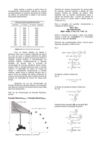 Após realizar o quarto e quinto item do
procedimento experimental, obtendo os valores
correspondentes ao alcance horizontal (R) médio
da esfera, foi preenchida a tabela 2 de alcance
Horizontal experimental.
Alcance ExperimentalHorizontal
HR(mm) h (mm) R (mm) - alcance
10
20
30
40
50
60
70
80
90
100
400
410
420
430
440
450
460
470
480
490
95,0
120
160
180
200
220
230
240
250
260
Tabela 2.Alcance Experimental horizontal
Com os dados obtidos na tabela 2
podemos dizer que o alcance depende da altura
HR, uma vez que a energia potencial da esfera
depende da altura a partir da qual essa esfera é
largada; aquela energia é transformada em
energia cinética, considerando-se o sistema
fechado, de acordo com o princípio de
conservação da energia mecânica. Assim sendo,
quanto maior a energia potencial maior a energia
cinética. A velocidade do centro de massa da
esfera é diretamente proporcional à energia
cinética, desta forma é possível afirmar que a
altura inicial de largada da esfera influencia no
alcance horizontal já que este é obtido através do
produto da velocidade do centro de massa pelo
tempo.
Utilizando da Lei de Conservação da
Energia Mecânica é possível deduzir uma equação
que descreva alcance horizontal teórico para cada
altura de lançamento.
Pela Lei de Conservação da Energia Mecânica,
temos:
Energia Mecanicaincial = Energia Mecanicafinal
Figura 4. Representação do movimento
Partindo do mesmo pressuposto de conservação
de energia, faremos apenas a adição de uma
energia cinética de rotação da esfera. Vale
salientar que os pontos considerados para o
cálculo da energia são: o ponto de partida da
esfera (y=h) e o ponto onde a esfera deixa a
rampa (y=h0).
Para a situação em questão considerando a
rotação da esfera temos:
Emi= Emf
Ugi=Ugf+Ect+Ecr
Mgh= mgh0 + mvx²/2 + Iώ² /2
Onde o momento de inércia I para uma esfera
maciça é dado por: I=2/5m.r² e a velocidade
angular é dada por ώ=V/R
Partindo das considerações feitas, iremos gerar
algumas equações, então temos:
Eq. I
O alcance a esfera é dado por:
Eq. II
O tempo de queda da esfera é dado por:
Eq. III
Substituindoa equação III na equação II e
posteriormente na equação I temos:
 