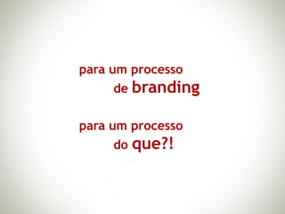 para um processo
     de branding

para um processo
     do que?!
 