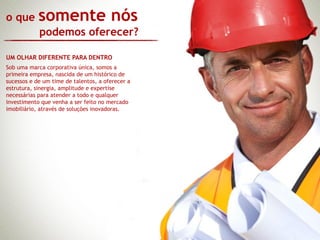 o que       somente nós
            podemos oferecer?

UM OLHAR DIFERENTE PARA DENTRO
Sob uma marca corporativa única, somos a
primeira empresa, nascida de um histórico de
sucessos e de um time de talentos, a oferecer a
estrutura, sinergia, amplitude e expertise
necessárias para atender a todo e qualquer
investimento que venha a ser feito no mercado
imobiliário, através de soluções inovadoras.
 