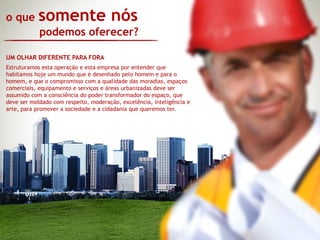 o que      somente nós
            podemos oferecer?

UM OLHAR DIFERENTE PARA FORA
Estruturamos esta operação e esta empresa por entender que
habitamos hoje um mundo que é desenhado pelo homem e para o
homem, e que o compromisso com a qualidade das moradias, espaços
comerciais, equipamento e serviços e áreas urbanizadas deve ser
assumido com a consciência do poder transformador do espaço, que
deve ser moldado com respeito, moderação, excelência, inteligência e
arte, para promover a sociedade e a cidadania que queremos ter.
 