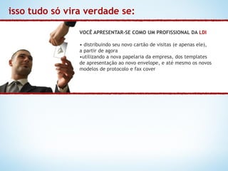 isso tudo só vira verdade se:

                VOCÊ APRESENTAR-SE COMO UM PROFISSIONAL DA LDI

                • distribuindo seu novo cartão de visitas (e apenas ele),
                a partir de agora
                •utilizando a nova papelaria da empresa, dos templates
                de apresentação ao novo envelope, e até mesmo os novos
                modelos de protocolo e fax cover
 