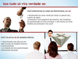 isso tudo só vira verdade se:

                                VOCÊ APRESENTAR-SE COMO UM PROFISSIONAL DA LDI

                                • distribuindo seu novo cartão de visitas (e apenas ele),
                                a partir de agora
                                •utilizando a nova papelaria da empresa, dos templates
                                de apresentação ao novo envelope, e até mesmo os novos
                                modelos de protocolo e fax cover




VOCÊ FALAR DA LDI DE MANEIRA PRECISA

• disseminando esse discurso em
cada reunião de trabalho (interna
e externamente)
• se valendo da nova apresentação
institucional do grupo
 