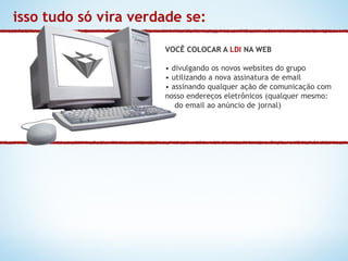 isso tudo só vira verdade se:

                      VOCÊ COLOCAR A LDI NA WEB

                      • divulgando os novos websites do grupo
                      • utilizando a nova assinatura de email
                      • assinando qualquer ação de comunicação com
                      nosso endereços eletrônicos (qualquer mesmo:
                         do email ao anúncio de jornal)
 