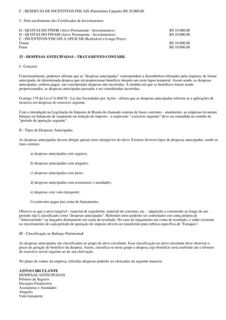 C - RESERVAS DE INCENTIVOS FISCAIS (Patrimônio Líquido) R$ 20.000,00

2 - Pelo recebimento dos Certificados de Investimentos:

D - QUOTAS DO FINOR (Ativo Permanente - Investimentos)                                            R$ 10.000,00
D - QUOTAS DO FINAM (Ativo Permanente - Investimentos)                                            R$ 10.000,00
C - INCENTIVOS FISCAIS A APLICAR (Realizável a Longo Prazo)
Finam                                                                                             R$ 10.000,00
Finor                                                                                             R$ 10.000,00

33 - DESPESAS ANTECIPADAS - TRATAMENTO CONTÁBIL

I - Conceito

Conceitualmente, podemos afirmar que as "despesas antecipadas" correspondem a desembolsos efetuados pela empresa, de forma
antecipada, de determinada despesa que irá proporcionar benefício durante um certo lapso temporal. Assim sendo, as despesas
antecipadas, embora pagas, são consideradas despesas não incorridas. À medida em que os benefícios forem sendo
proporcionados, as despesas antecipadas passarão a ser consideradas incorridas.

O artigo 179 da Lei nº 6.404/76 - Lei das Sociedades por Ações - afirma que as despesas antecipadas referem-se a aplicações de
recursos em despesas do exercício seguinte.

Com a introdução na Legislação do Imposto de Renda do chamado sistema de bases correntes - atualmente, as empresas levantam
balanço ou balancete de suspensão ou redução do imposto - a expressão " exercício seguinte" deve ser entendida no sentido de
"período de apuração seguinte".

II - Tipos de Despesas Antecipadas

As despesas antecipadas devem abrigar apenas itens intangíveis do ativo. Existem diversos tipos de despesas antecipadas, sendo as
mais comuns:

       a) despesas antecipadas com seguros;

       b) despesas antecipadas com aluguéis;

       c) despesas antecipadas com juros;

       d) despesas antecipadas com assinaturas e anuidades;

       e) despesas com vale-transporte;

       f) comissões pagas por conta de faturamento.

Observe-se que o ativo tangível - material de expediente, material de consumo, etc. - adquirido e consumido ao longo de um
período não é classificado como "despesas antecipadas". Referidos itens poderão ser controlados em conta própria de
"Almoxarifado" ou lançados diretamente em conta de resultado. No caso de lançamento em conta de resultado, o saldo existente
no encerramento de cada período de apuração do imposto deverá ser transferido para rubrica específica de "Estoques".

III - Classificação no Balanço Patrimonial

As despesas antecipadas são classificadas no grupo do ativo circulante. Essa classificação no ativo circulante deve observar o
prazo de geração do benefício da despesa. Assim, classifica-se neste grupo a despesa cujo benefício será usufruído até o término
do exercício social seguinte ao de sua efetivação.

No plano de contas da empresa, referidas despesas poderão ser elencadas da seguinte maneira:

ATIVO CIRCULANTE
DESPESAS ANTECIPADAS
Prêmios de Seguros
Encargos Financeiros
Assinaturas e Anuidades
Aluguéis
Vale-transporte
 
