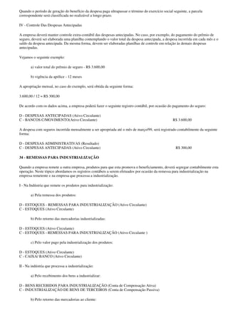 Quando o período de geração do benefício da despesa paga ultrapassar o término do exercício social seguinte, a parcela
correspondente será classificada no realizável a longo prazo.

IV - Controle Das Despesas Antecipadas

A empresa deverá manter controle extra-contábil das despesas antecipadas. No caso, por exemplo, do pagamento do prêmio de
seguro, deverá ser elaborada uma planilha contemplando o valor total da despesa antecipada, a despesa incorrida em cada mês e o
saldo da despesa antecipada. Da mesma forma, devem ser elaboradas planilhas de controle em relação às demais despesas
antecipadas.

Vejamos o seguinte exemplo:

       a) valor total do prêmio de seguro - R$ 3.600,00

       b) vigência da apólice - 12 meses

A apropriação mensal, no caso do exemplo, será obtida da seguinte forma:

3.600,00 / 12 = R$ 300,00

De acordo com os dados acima, a empresa poderá fazer o seguinte registro contábil, por ocasião do pagamento do seguro:

D - DESPESAS ANTECIPADAS (Ativo Circulante)
C - BANCOS C/MOVIMENTO(Ativo Circulante)                                                          R$ 3.600,00

A despesa com seguros incorrida mensalmente a ser apropriada até o mês de março/99, será registrado contabilmente da seguinte
forma:

D - DESPESAS ADMINISTRATIVAS (Resultado)
C - DESPESAS ANTECIPADAS (Ativo Circulante)                                                         R$ 300,00

34 - REMESSAS PARA INDUSTRIALIZAÇÃO

Quando a empresa remete a outra empresa, produtos para que esta promova o beneficiamento, deverá segregar contabilmente esta
operação. Neste tópico abordamos os registros contábeis a serem efetuados por ocasião da remessa para industrialização na
empresa remetente e na empresa que processa a industrialização.

I - Na Indústria que remete os produtos para industrialização:

       a) Pela remessa dos produtos:

D - ESTOQUES - REMESSAS PARA INDUSTRIALIZAÇÃO (Ativo Circulante)
C - ESTOQUES (Ativo Circulante)

       b) Pelo retorno das mercadorias industrializadas:

D - ESTOQUES (Ativo Circulante)
C - ESTOQUES - REMESSAS PARA INDUSTRIALIZAÇÃO (Ativo Circulante )

       c) Pelo valor pago pela industrialização dos produtos:

D - ESTOQUES (Ativo Circulante)
C - CAIXA/ BANCO (Ativo Circulante)

II - Na indústria que processa a industrialização:

       a) Pelo recebimento dos bens a industrializar:

D - BENS RECEBIDOS PARA INDUSTRIALIZAÇÃO (Conta de Compensação Ativa)
C - INDUSTRIALIZAÇÃO DE BENS DE TERCEIROS (Conta de Compensação Passiva)

       b) Pelo retorno das mercadorias ao cliente:
 