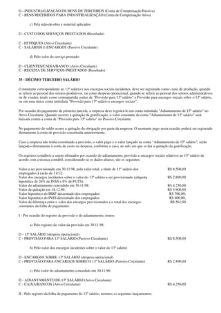 D - INDUSTRIALIZAÇÃO DE BENS DE TERCEIROS (Conta de Compensação Passiva)
C - BENS RECEBIDOS PARA INDUSTRIALIZAÇÃO (Conta de Compensação Ativa)

       c) Pela mão-de-obra e material aplicados:

D - CUSTO DOS SERVIÇOS PRESTADOS (Resultado)

C - ESTOQUES (Ativo Circulante)
C - SALÁRIOS E ENCARGOS (Passivo Circulante)

       d) Pelo valor do serviço prestado:

D - CLIENTES/CAIXA/BANCO (Ativo Circulante)
C - RECEITA DE SERVIÇOS PRESTADOS (Resultado)

35 - DÉCIMO TERCEIRO SALÁRIO

O montante correspondente ao 13º salário e aos encargos sociais incidentes, deve ser registrado como custo de produção, quando
se referir ao pessoal dos setores produtivos, ou como despesa operacional, quando se referir ao pessoal dos setores administrativos
ou de vendas, tendo como contrapartida contas de "Provisão para 13º salário" e Provisão para encargos sociais sobre o 13º salário,
ou em uma única conta intitulada "Provisão para 13º salário e encargos sociais".

Por ocasião do pagamento da primeira parcela, a empresa deve registrá-lo em conta intitulada "Adiantamento de 13º salário" no
Ativo Circulante. Quando ocorrer a quitação da gratificação, o valor constante da conta "Adiantamento de 13º salário" será
baixada contra a conta de "Provisão para 13º salário" no Passivo Circulante.

No pagamento do saldo ocorre a quitação da obrigação por parte da empresa. O montante pago nesta ocasião poderá ser registrado
diretamente à conta de provisão constituída anteriormente.

Caso a empresa não tenha constituído a provisão, o valor pago e o valor lançado na conta "Adiantamento de 13º salário", serão
lançados diretamente à conta de custo ou despesa, conforme o caso, no mês em que se der a quitação da gratificação.

Os registros contábeis a serem efetuados por ocasião do adiantamento, provisão e encargos sociais relativos ao 13º salário de
acordo com a técnica contábil, considerando-se os dados abaixo, são os seguintes:

Valor a ser provisionado em 30.11.98, pelo valor total, a título de 13º salário dos                 R$ 8.500,00
empregados à razão de 11/12:
Valor dos encargos incidentes sobre o valor do 13º salário a ser provisionado (alíquota             R$ 2.890,00
hipotética de 26% de INSS e 8% de FGTS):
Valor do adiantamento concedido em 30.11.98:                                                        R$ 4.250,00
Valor da quitação em 18.12.98:                                                                      R$ 5.900,00
Valor hipotético do IRRF descontado dos empregados:                                                  R$ 700,00;
Valor hipotético do INSS descontado dos empregados:                                                  R$ 800,00;
Valor da diferença entre o valor dos encargos provisionados e o total dos encargos                   R$ 561,00
constantes da folha de pagamento:

I - Por ocasião do registro da provisão e do adiantamento, temos:

       a) Pelo registro do valor da provisão em 30.11.98:

D - 13º SALÁRIO (despesa operacional)
C - PROVISÃO PARA 13º SALÁRIO (Passivo Circulante)                                                  R$ 8.500,00

       b) Pelo valor dos encargos incidentes sobre o valor do 13º salário:

D - ENCARGOS SOBRE 13º SALÁRIO (despesa operacional)
C - PROVISÃO PARA ENCARGOS SOBRE O 13º SALÁRIO (Passivo Circulante)                                 R$ 2.890,00

       c) Pelo valor do adiantamento concedido em 30.11.98:

D - ADIANTAMENTO DE 13º SALÁRIO (Ativo Circulante)
C - CAIXA/BANCOS (Ativo Circulante)                                                                 R$ 4.250,00

II - Pelo registro da folha de pagamento do 13º salário, teremos os seguintes lançamentos:
 