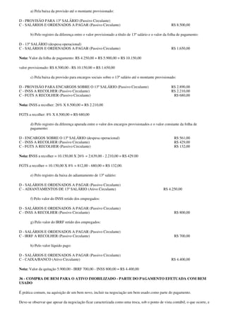 a) Pela baixa da provisão até o montante provisionado:

D - PROVISÃO PARA 13º SALÁRIO (Passivo Circulante)
C - SALÁRIOS E ORDENADOS A PAGAR (Passivo Circulante)                                                R$ 8.500,00

       b) Pelo registro da diferença entre o valor provisionado a título de 13º salário e o valor da folha de pagamento:

D - 13º SALÁRIO (despesa operacional)
C - SALÁRIOS E ORDENADOS A PAGAR (Passivo Circulante)                                                R$ 1.650,00

Nota: Valor da folha de pagamento: R$ 4.250,00 + R$ 5.900,00 = R$ 10.150,00

valor provisionado: R$ 8.500,00 - R$ 10.150,00 = R$ 1.650,00

       c) Pela baixa da provisão para encargos sociais sobre o 13º salário até o montante provisionado:

D - PROVISÃO PARA ENCARGOS SOBRE O 13º SALÁRIO (Passivo Circulante)                                  R$ 2.890,00
C - INSS A RECOLHER (Passivo Circulante)                                                             R$ 2.210,00
C - FGTS A RECOLHER (Passivo Circulante)                                                              R$ 680,00

Nota: INSS a recolher: 26% X 8.500,00 = R$ 2.210,00

FGTS a recolher: 8% X 8.500,00 = R$ 680,00

       d) Pelo registro da diferença apurada entre o valor dos encargos provisionados e o valor constante da folha de
       pagamento:

D - ENCARGOS SOBRE O 13º SALÁRIO (despesa operacional)                                                 R$ 561,00
C - INSS A RECOLHER (Passivo Circulante)                                                               R$ 429,00
C - FGTS A RECOLHER (Passivo Circulante)                                                               R$ 132,00

Nota: INSS a recolher = 10.150,00 X 26% = 2.639,00 - 2.210,00 = R$ 429.00

FGTS a recolher = 10.150,00 X 8% = 812,00 - 680,00 = R$ 132,00.

       e) Pelo registro da baixa do adiantamento de 13º salário:

D - SALÁRIOS E ORDENADOS A PAGAR (Passivo Circulante)
C - ADIANTAMENTOS DE 13º SALÁRIO (Ativo Circulante)                                             R$ 4.250,00

       f) Pelo valor do INSS retido dos empregados:

D - SALÁRIOS E ORDENADOS A PAGAR (Passivo Circulante)
C - INSS A RECOLHER (Passivo Circulante)                                                               R$ 800,00

       g) Pelo valor do IRRF retido dos empregados:

D - SALÁRIOS E ORDENADOS A PAGAR (Passivo Circulante)
C - IRRF A RECOLHER (Passivo Circulante)                                                               R$ 700,00

       h) Pelo valor líquido pago:

D - SALÁRIOS E ORDENADOS A PAGAR (Passivo Circulante)
C - CAIXA/BANCO (Ativo Circulante)                                                                   R$ 4.400,00

Nota: Valor da quitação 5.900,00 - IRRF 700,00 - INSS 800,00 = R$ 4.400,00

36 - COMPRA DE BEM PARA O ATIVO IMOBILIZADO - PARTE DO PAGAMENTO EFETUADA COM BEM
USADO

É prática comum, na aquisição de um bem novo, incluir na negociação um bem usado como parte do pagamento.

Deve-se observar que apesar da negociação ficar caracterizada como uma troca, sob o ponto de vista contábil, o que ocorre, e
 