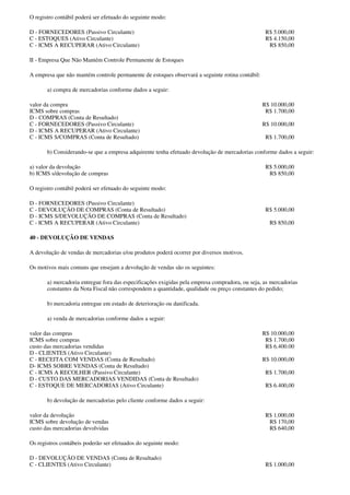 O registro contábil poderá ser efetuado do seguinte modo:

D - FORNECEDORES (Passivo Circulante)                                                             R$ 5.000,00
C - ESTOQUES (Ativo Circulante)                                                                   R$ 4.150,00
C - ICMS A RECUPERAR (Ativo Circulante)                                                            R$ 850,00

II - Empresa Que Não Mantém Controle Permanente de Estoques

A empresa que não mantém controle permanente de estoques observará a seguinte rotina contábil:

       a) compra de mercadorias conforme dados a seguir:

valor da compra                                                                                  R$ 10.000,00
ICMS sobre compras                                                                                R$ 1.700,00
D - COMPRAS (Conta de Resultado)
C - FORNECEDORES (Passivo Circulante)                                                            R$ 10.000,00
D - ICMS A RECUPERAR (Ativo Circulante)
C - ICMS S/COMPRAS (Conta de Resultado)                                                           R$ 1.700,00

       b) Considerando-se que a empresa adquirente tenha efetuado devolução de mercadorias conforme dados a seguir:

a) valor da devolução                                                                             R$ 5.000,00
b) ICMS s/devolução de compras                                                                     R$ 850,00

O registro contábil poderá ser efetuado do seguinte modo:

D - FORNECEDORES (Passivo Circulante)
C - DEVOLUÇÃO DE COMPRAS (Conta de Resultado)                                                     R$ 5.000,00
D - ICMS S/DEVOLUÇÃO DE COMPRAS (Conta de Resultado)
C - ICMS A RECUPERAR (Ativo Circulante)                                                            R$ 850,00

40 - DEVOLUÇÃO DE VENDAS

A devolução de vendas de mercadorias e/ou produtos poderá ocorrer por diversos motivos.

Os motivos mais comuns que ensejam a devolução de vendas são os seguintes:

       a) mercadoria entregue fora das especificações exigidas pela empresa compradora, ou seja, as mercadorias
       constantes da Nota Fiscal não correspondem a quantidade, qualidade ou preço constantes do pedido;

       b) mercadoria entregue em estado de deterioração ou danificada.

       a) venda de mercadorias conforme dados a seguir:

valor das compras                                                                                R$ 10.000,00
ICMS sobre compras                                                                                R$ 1.700,00
custo das mercadorias vendidas                                                                    R$ 6.400.00
D - CLIENTES (Ativo Circulante)
C - RECEITA COM VENDAS (Conta de Resultado)                                                      R$ 10.000,00
D- ICMS SOBRE VENDAS (Conta de Resultado)
C - ICMS A RECOLHER (Passivo Circulante)                                                          R$ 1.700,00
D - CUSTO DAS MERCADORIAS VENDIDAS (Conta de Resultado)
C - ESTOQUE DE MERCADORIAS (Ativo Circulante)                                                     R$ 6.400,00

       b) devolução de mercadorias pelo cliente conforme dados a seguir:

valor da devolução                                                                                R$ 1.000,00
ICMS sobre devolução de vendas                                                                     R$ 170,00
custo das mercadorias devolvidas                                                                   R$ 640,00

Os registros contábeis poderão ser efetuados do seguinte modo:

D - DEVOLUÇÃO DE VENDAS (Conta de Resultado)
C - CLIENTES (Ativo Circulante)                                                                   R$ 1.000,00
 
