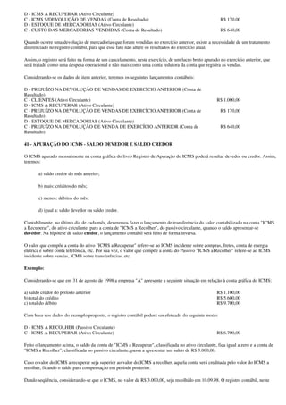 D - ICMS A RECUPERAR (Ativo Circulante)
C - ICMS S/DEVOLUÇÃO DE VENDAS (Conta de Resultado)                                                   R$ 170,00
D - ESTOQUE DE MERCADORIAS (Ativo Circulante)
C - CUSTO DAS MERCADORIAS VENDIDAS (Conta de Resultado)                                               R$ 640,00

Quando ocorre uma devolução de mercadorias que foram vendidas no exercício anterior, existe a necessidade de um tratamento
diferenciado no registro contábil, para que esse fato não altere os resultados do exercício atual.

Assim, o registro será feito na forma de um cancelamento, neste exercício, de um lucro bruto apurado no exercício anterior, que
será tratado como uma despesa operacional e não mais como uma conta redutora da conta que registra as vendas.

Considerando-se os dados do item anterior, teremos os seguintes lançamentos contábeis:

D - PREJUÍZO NA DEVOLUÇÃO DE VENDAS DE EXERCÍCIO ANTERIOR (Conta de
Resultado)
C - CLIENTES (Ativo Circulante)                                                                     R$ 1.000,00
D - ICMS A RECUPERAR (Ativo Circulante)
C - PREJUÍZO NA DEVOLUÇÃO DE VENDAS DE EXERCÍCIO ANTERIOR (Conta de                                   R$ 170,00
Resultado)
D - ESTOQUE DE MERCADORIAS (Ativo Circulante)
C - PREJUÍZO NA DEVOLUÇÃO DE VENDA DE EXERCÍCIO ANTERIOR (Conta de                                    R$ 640,00
Resultado)

41 - APURAÇÃO DO ICMS - SALDO DEVEDOR E SALDO CREDOR

O ICMS apurado mensalmente na conta gráfica do livro Registro de Apuração do ICMS poderá resultar devedor ou credor. Assim,
teremos:

       a) saldo credor do mês anterior;

       b) mais: créditos do mês;

       c) menos: débitos do mês;

       d) igual a: saldo devedor ou saldo credor.

Contabilmente, no último dia de cada mês, deveremos fazer o lançamento de transferência do valor contabilizado na conta "ICMS
a Recuperar", do ativo circulante, para a conta de "ICMS a Recolher", do passivo circulante, quando o saldo apresentar-se
devedor. Na hipótese de saldo credor, o lançamento contábil será feito de forma inversa.

O valor que compõe a conta do ativo "ICMS a Recuperar" refere-se ao ICMS incidente sobre compras, fretes, conta de energia
elétrica e sobre conta telefônica, etc. Por sua vez, o valor que compõe a conta do Passivo "ICMS a Recolher" refere-se ao ICMS
incidente sobre vendas, ICMS sobre transferências, etc.

Exemplo:

Considerando-se que em 31 de agosto de 1998 a empresa "A" apresente a seguinte situação em relação à conta gráfica do ICMS:

a) saldo credor do período anterior                                                                 R$ 1.100,00
b) total do crédito                                                                                 R$ 5.600,00
c) total do débito                                                                                  R$ 9.700,00

Com base nos dados do exemplo proposto, o registro contábil poderá ser efetuado do seguinte modo:

D - ICMS A RECOLHER (Passivo Circulante)
C - ICMS A RECUPERAR (Ativo Circulante)                                                             R$ 6.700,00

Feito o lançamento acima, o saldo da conta de "ICMS a Recuperar", classificada no ativo circulante, fica igual a zero e a conta de
"ICMS a Recolher", classificada no passivo circulante, passa a apresentar um saldo de R$ 3.000,00.

Caso o valor do ICMS a recuperar seja superior ao valor do ICMS a recolher, aquela conta será creditada pelo valor do ICMS a
recolher, ficando o saldo para compensação em período posterior.

Dando seqüência, considerando-se que o ICMS, no valor de R$ 3.000,00, seja recolhido em 10.09.98. O registro contábil, neste
 