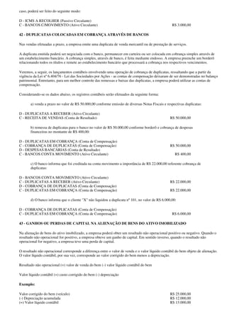 caso, poderá ser feito do seguinte modo:

D - ICMS A RECOLHER (Passivo Circulante)
C - BANCOS C/MOVIMENTO (Ativo Circulante)                                                          R$ 3.000,00

42 - DUPLICATAS COLOCADAS EM COBRANÇA ATRAVÉS DE BANCOS

Nas vendas efetuadas a prazo, a empresa emite uma duplicata de venda mercantil ou de prestação de serviços.

A duplicata emitida poderá ser negociada com o banco, permanecer em carteira ou ser colocada em cobrança simples através de
um estabelecimento bancário. A cobrança simples, através de banco, é feita mediante endosso. A empresa preenche um borderô
relacionando todos os títulos e remete ao estabelecimento bancário que processará a cobrança nos respectivos vencimentos.

Veremos, a seguir, os lançamentos contábeis envolvendo uma operação de cobrança de duplicatas, ressaltando que a partir da
vigência da Lei nº 6.404/76 - Lei das Sociedades por Ações - as contas de compensação deixaram de ser demonstradas no balanço
patrimonial. Entretanto, para um melhor controle das remessas e baixas das duplicatas, a empresa poderá utilizar as contas de
compensação.

Considerando-se os dados abaixo, os registros contábeis serão efetuados da seguinte forma:

       a) venda a prazo no valor de R$ 50.000,00 conforme emissão de diversas Notas Fiscais e respectivas duplicatas:

D - DUPLICATAS A RECEBER (Ativo Circulante)
C - RECEITA DE VENDAS (Conta de Resultado)                                                        R$ 50.000,00

       b) remessa de duplicatas para o banco no valor de R$ 50.000,00 conforme borderô e cobrança de despesas
       financeiras no montante de R$ 400,00:

D - DUPLICATAS EM COBRANÇA (Conta de Compensação)
C - COBRANÇA DE DUPLICATAS (Conta de Compensação)                                                 R$ 50.000,00
D - DESPESAS BANCÁRIAS (Conta de Resultado)
C - BANCOS CONTA MOVIMENTO (Ativo Circulante)                                                        R$ 400,00

       c) O banco informa que foi creditada na conta movimento a importância de R$ 22.000,00 referente cobrança de
       duplicatas:

D - BANCOS CONTA MOVIMENTO (Ativo Circulante)
C - DUPLICATAS A RECEBER (Ativo Circulante)                                                       R$ 22.000,00
D - COBRANÇA DE DUPLICATAS (Conta de Compensação)
C - DUPLICATAS EM COBRANÇA (Conta de Compensação)                                                 R$ 22.000,00

       d) O banco informa que o cliente "X" não liquidou a duplicata nº 101, no valor de R$ 6.000,00:

D - COBRANÇA DE DUPLICATAS (Conta de Compensação)
C - DUPLICATAS EM COBRANÇA (Conta de Compensação)                                                  R$ 6.000,00

43 - GANHOS OU PERDAS DE CAPITAL NA ALIENAÇÃO DE BENS DO ATIVO IMOBILIZADO

Na alienação de bens do ativo imobilizado, a empresa poderá obter um resultado não operacional positivo ou negativo. Quando o
resultado não operacional for positivo, a empresa obteve um ganho de capital. Em sentido inverso, quando o resultado não
operacional for negativo, a empresa teve uma perda de capital.

O resultado não operacional corresponde a diferença entre o valor de venda e o valor líquido contábil do bem objeto de alienação.
O valor líquido contábil, por sua vez, corresponde ao valor corrigido do bem menos a depreciação.

Resultado não operacional (=) valor de venda do bem (-) valor líquido contábil do bem

Valor líquido contábil (=) custo corrigido do bem (-) depreciação

Exemplo:

Valor corrigido do bem (veículo)                                                                  R$ 25.000,00
(-) Depreciação acumulada                                                                         R$ 12.000,00
(=) Valor líquido contábil                                                                        R$ 13.000,00
 
