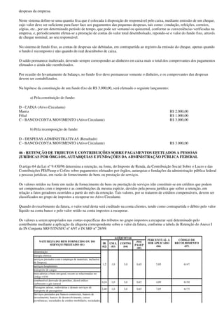 despesas da empresa.

Neste sistema define-se uma quantia fixa que é colocada à disposição do responsável pelo caixa, mediante emissão de um cheque,
cujo valor deve ser suficiente para fazer face aos pagamentos das pequenas despesas, tais como: condução, refeições, correios,
cópias, etc., por um determinado período de tempo, que pode ser semanal ou quinzenal, conforme as conveniências verificadas na
empresa, e, periodicamente efetua-se a prestação de contas do valor total desembolsado, repondo-se o valor do fundo fixo, através
de cheque nominal, ao seu responsável.

No sistema de fundo fixo, as contas de despesas são debitadas, em contrapartida ao registro da emissão do cheque, apenas quando
o fundo é recomposto e não quando do real desembolso de caixa.

O saldo permanece inalterado, devendo sempre corresponder ao dinheiro em caixa mais o total dos comprovantes dos pagamentos
efetuados e ainda não reembolsados.

Por ocasião do levantamento de balanço, no fundo fixo deve permanecer somente o dinheiro, e os comprovantes das despesas
devem ser contabilizados.

Na hipótese da constituição de um fundo fixo de R$ 3.000,00, será efetuado o seguinte lançamento:

       a) Pela constituição do fundo:

D - CAIXA (Ativo Circulante)
Matriz                                                                                                            R$ 2.000,00
Filial                                                                                                            R$ 1.000,00
C - BANCO CONTA MOVIMENTO (Ativo Circulante)                                                                      R$ 3.000,00

       b) Pela recomposição do fundo:

D - DESPESAS ADMINISTRATIVAS (Resultado)
C - BANCO CONTA MOVIMENTO (Ativo Circulante)                                                                      R$ 3.000,00

46 - RETENÇÃO DE TRIBUTOS E CONTRIBUIÇÕES SOBRE PAGAMENTOS EFETUADOS A PESSOAS
JURÍDICAS POR ÓRGÃOS, AUTARQUIAS E FUNDAÇÕES DA ADMINISTRAÇÃO PÚBLICA FEDERAL

O artigo 64 da Lei nº 9.430/96 determina a retenção, na fonte, do Imposto de Renda, da Contribuição Social Sobre o Lucro e das
Contribuições PIS/Pasep e Cofins sobre pagamentos efetuados por órgãos, autarquias e fundações da administração pública federal
a pessoas jurídicas, em razão de fornecimento de bens ou prestação de serviços.

Os valores retidos na fonte em razão de fornecimento de bens ou prestação de serviços irão constituir-se em créditos que podem
ser compensados com o imposto e as contribuições da mesma espécie, devidos pela pessoa jurídica que sofrer a retenção, em
relação a fatos geradores ocorridos a partir do mês da retenção. Tais valores, por se tratarem de créditos compensáveis, devem ser
classificados no grupo de impostos a recuperar no Ativo Circulante.

Quando do recebimento da fatura, o valor total desta será creditado na conta clientes, tendo como contrapartida o débito pelo valor
líquido na conta banco e pelo valor retido na conta impostos a recuperar.

Os valores a serem apropriados nas contas específicas dos tributos no grupo impostos a recuperar será determinado pelo
contribuinte mediante a aplicação da alíquota correspondente sobre o valor da fatura, conforme a tabela de Retenção do Anexo I
da IN Conjunta SRF/STN/SFC nº 4/97 e IN SRF nº 28/99:

                                                                             ALÍQUOTAS
                                                                                                   PERCENTUAL A       CÓDIGO DE
             NATUREZA DO BEM FORNECIDO OU DO                                                PIS/
                                                                   IR     CSLL    COFINS           SER APLICADO     RECOLHIMENTO
                  SERVIÇO PRESTADO (01)                                                    PASEP
                                                                  (02)     (03)    (04)                 (06)             (07)
                                                                                            (05)
         alimentação
         energia elétrica
         serviços prestados com o emprego de materiais, inclusive
         de limpeza;
                                                                    1,2    1,0      3,0     0,65       5,85               6147
         serviços hospitalares
         transporte de cargas
         mercadorias e bens em geral, exceto as relacionadas no
         código 6150
         combustível derivado de petróleo, álcool etílico
                                                                   0,24    1,0      3,0     0,65       4,89               6150
         carburante e gás natural
         Passagens aéreas, rodoviárias e demais serviços de
                                                                   2,40    1,0      3,0     0,65       7,05               6175
         transporte de passageiros
         Serviços prestados por bancos comerciais, bancos de
         investimento, bancos de desenvolvimento, caixas
         econômicas, sociedades de crédito imobiliário, sociedades
 
