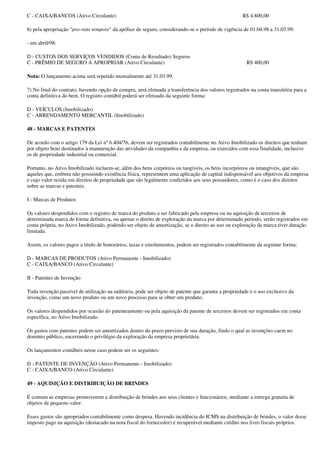 C - CAIXA/BANCOS (Ativo Circulante)                                                                  R$ 4.800,00

6) pela apropriação "pro-rata tempore" da apólice de seguro, considerando-se o período de vigência de 01.04.98 a 31.03.99:

- em abril/98:

D - CUSTOS DOS SERVIÇOS VENDIDOS (Conta de Resultado) Seguros
C - PRÊMIO DE SEGURO A APROPRIAR (Ativo Circulante)                                                   R$ 400,00

Nota: O lançamento acima será repetido mensalmente até 31.03.99.

7) No final do contrato, havendo opção de compra, será efetuada a transferência dos valores registrados na conta transitória para a
conta definitiva do bem. O registro contábil poderá ser efetuado da seguinte forma:

D - VEÍCULOS (Imobilizado)
C - ARRENDAMENTO MERCANTIL (Imobilizado)

48 - MARCAS E PATENTES

De acordo com o artigo 179 da Lei nº 6.404/76, devem ser registrados contabilmente no Ativo Imobilizado os direitos que tenham
por objeto bens destinados à manutenção das atividades da companhia e da empresa, ou exercidos com essa finalidade, inclusive
os de propriedade industrial ou comercial.

Portanto, no Ativo Imobilizado incluem-se, além dos bens corpóreos ou tangíveis, os bens incorpóreos ou intangíveis, que são
aqueles que, embora não possuindo existência física, representem uma aplicação de capital indispensável aos objetivos da empresa
e cujo valor resida em direitos de propriedade que são legalmente conferidos aos seus possuidores, como é o caso dos direitos
sobre as marcas e patentes.

I - Marcas de Produtos

Os valores despendidos com o registro de marca do produto a ser fabricado pela empresa ou na aquisição de terceiros de
determinada marca de forma definitiva, ou apenas o direito de exploração da marca por determinado período, serão registrados em
conta própria, no Ativo Imobilizado, podendo ser objeto de amortização, se o direito ao uso ou exploração da marca tiver duração
limitada.

Assim, os valores pagos a título de honorários, taxas e emolumentos, podem ser registrados contabilmente da seguinte forma:

D - MARCAS DE PRODUTOS (Ativo Permanente - Imobilizado)
C - CAIXA/BANCO (Ativo Circulante)

II - Patentes de Invenção

Toda invenção passível de utilização na indústria, pode ser objeto de patente que garanta a propriedade e o uso exclusivo da
invenção, como um novo produto ou um novo processo para se obter um produto.

Os valores despendidos por ocasião do patenteamento ou pela aquisição da patente de terceiros devem ser registrados em conta
específica, no Ativo Imobilizado.

Os gastos com patentes podem ser amortizados dentro do prazo previsto de sua duração, findo o qual as invenções caem no
domínio público, encerrando o privilégio da exploração da empresa proprietária.

Os lançamentos contábeis nesse caso podem ser os seguintes:

D - PATENTE DE INVENÇÃO (Ativo Permanente - Imobilizado)
C - CAIXA/BANCO (Ativo Circulante)

49 - AQUISIÇÃO E DISTRIBUIÇÃO DE BRINDES

É comum as empresas promoverem a distribuição de brindes aos seus clientes e funcionários, mediante a entrega gratuita de
objetos de pequeno valor.

Esses gastos são apropriados contabilmente como despesa. Havendo incidência do ICMS na distribuição de brindes, o valor desse
imposto pago na aquisição (destacado na nota fiscal do fornecedor) é recuperável mediante crédito nos livro fiscais próprios.
 