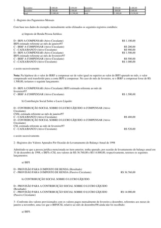 novembro               3.080,00         1.050,00      dezembro                 2.030,00          1.400,00
         dezembro               4.700,00         2.300,00      janeiro                  2.400,00          1.800,00
         total                  33.080,00        11.590,00     total                    21.490,00         13.830,00


1 - Registro dos Pagamentos Mensais

Com base nos dados do exemplo, mensalmente serão efetuados os seguintes registros contábeis:

       a) Imposto de Renda Pessoa Jurídica:

D - IRPJ A COMPENSAR (Ativo Circulante)                                                             R$ 1.100,00
IRPJ estimado referente ao mês de janeiro/97
C - IRRF A COMPENSAR (Ativo Circulante)                                                              R$ 200,00
C - CAIXA/BANCO (Ativo Circulante)                                                                   R$ 900,00
D - IRPJ A COMPENSAR (Ativo Circulante)                                                             R$ 1.500,00
IRPJ estimado referente ao mês de fevereiro/97
C - IRRF A COMPENSAR (Ativo Circulante)                                                              R$ 500,00
C - CAIXA/BANCO (Ativo Circulante)                                                                  R$ 1.000,00

e assim sucessivamente.

Nota: Na hipótese de o valor do IRRF a compensar ser de valor igual ou superior ao valor do IRPJ apurado no mês, o valor
compensado será transferido para a conta IRPJ a compensar. No caso do mês de fevereiro, se o IRRF a compensar fosse de R$
1.500,00, teríamos o seguinte lançamento:

D - IRPJ A COMPENSAR (Ativo Circulante) IRPJ estimado referente ao mês de
fevereiro/97
C - IRRF A COMPENSAR (Ativo Circulante)                                                             R$ 1.500,00

       b) Contribuição Social Sobre o Lucro Líquido:

D - CONTRIBUIÇÃO SOCIAL SOBRE O LUCRO LÍQUIDO A COMPENSAR (Ativo
Circulante)
CSSL estimada referente ao mês de janeiro/97
C - CAIXA/BANCO (Ativo Circulante)                                                                   R$ 480,00
D - CONTRIBUIÇÃO SOCIAL SOBRE O LUCRO LÍQUIDO A COMPENSAR (Ativo
Circulante)
CSL estimada referente ao mês de fevereiro/97
C - CAIXA/BANCO (Ativo Circulante)                                                                   R$ 520,00

e assim sucessivamente.

2 - Registros dos Valores Apurados Por Ocasião do Levantamento do Balanço Anual de 1998

Admitindo-se que a pessoa jurídica mencionada no item anterior, tenha apurado, por ocasião do levantamento do balanço anual em
31 de dezembro de 1998, o IRPJ e CSL nos valores de R$ 36.760,00 e R$ 14.000,00, respectivamente, teremos os seguintes
lançamentos:

       a) IRPJ

D - PROVISÃO PARA O IMPOSTO DE RENDA (Resultado)
C - PROVISÃO PARA O IMPOSTO DE RENDA (Passivo Circulante)                                       R$ 36.760,00

       b) CONTRIBUIÇÃO SOCIAL SOBRE O LUCRO LÍQUIDO

D - PROVISÃO PARA A CONTRIBUIÇÃO SOCIAL SOBRE O LUCRO LÍQUIDO
(Resultado)
C - PROVISÃO PARA A CONTRIBUIÇÃO SOCIAL SOBRE O LUCRO LÍQUIDO                                   R$ 14.000,00
(Passivo Circulante)

3 - Confronto dos valores provisionados com os valores pagos mensalmente de fevereiro a dezembro, referentes aos meses de
janeiro a novembro, uma vez que o IRPJ/CSL relativo ao mês de dezembro/98 ainda não foi recolhido:

       a) IRPJ:
 