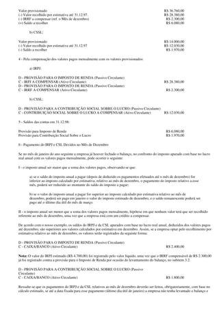 Valor provisionado                                                                                R$ 36.760,00
(-) Valor recolhido por estimativa até 31.12.97.                                                  R$ 28.380,00
(-) IRRF a compensar (ref. o Mês de dezembro)                                                      R$ 2.300,00
(=) Saldo a recolher                                                                               R$ 6.080,00

       b) CSSL:

Valor provisionado                                                                                R$ 14.000,00
(-) Valor recolhido por estimativa até 31.12.97                                                   R$ 12.030,00
(-) Saldo a recolher                                                                               R$ 1.970,00

4 - Pela compensação dos valores pagos mensalmente com os valores provisionados:

       a) IRPJ:

D - PROVISÃO PARA O IMPOSTO DE RENDA (Passivo Circulante)
C - IRPJ A COMPENSAR (Ativo Circulante)                                                           R$ 28.380,00
D - PROVISÃO PARA O IMPOSTO DE RENDA (Passivo Circulante)
C - IRRF A COMPENSAR (Ativo Circulante)                                                            R$ 2.300,00

       b) CSSL:

D - PROVISÃO PARA A CONTRIBUIÇÃO SOCIAL SOBRE O LUCRO (Passivo Circulante)
C - CONTRIBUIÇÃO SOCIAL SOBRE O LUCRO A COMPENSAR (Ativo Circulante)                              R$ 12.030,00

5 - Saldos das contas em 31.12.98:

Provisão para Imposto de Renda                                                                     R$ 6.080,00
Provisão para Contribuição Social Sobre o Lucro                                                    R$ 1.970,00

6 - Pagamento do IRPJ e CSL Devidos no Mês de Dezembro

Se no mês de janeiro do ano seguinte a empresa já houver fechado o balanço, no confronto do imposto apurado com base no lucro
real anual com os valores pagos mensalmente, pode ocorrer o seguinte:

I - o imposto anual ser maior que a soma dos valores pagos, observando-se que:

       a) se o saldo do imposto anual a pagar (depois de deduzido os pagamentos efetuados até o mês de dezembro) for
       inferior ao imposto calculado por estimativa, relativo ao mês de dezembro, o pagamento do imposto relativo a esse
       mês, poderá ser reduzido ao montante do saldo do imposto a pagar;

       b) se o valor do imposto anual a pagar for superior ao imposto calculado por estimativa relativo ao mês de
       dezembro, poderá ser pago em janeiro o valor do imposto estimado de dezembro, e o saldo remanescente poderá ser
       pago até o último dia útil do mês de março.

II - o imposto anual ser menor que a soma dos valores pagos mensalmente, hipótese em que nenhum valor terá que ser recolhido
referente ao mês de dezembro, uma vez que a empresa está com um crédito a compensar.

De acordo com o nosso exemplo, os saldos do IRPJ e da CSL apurados com base no lucro real anual, deduzidos dos valores pagos
até dezembro, são superiores aos valores calculados por estimativa em dezembro. Assim, se a empresa optar pelo recolhimento por
estimativa relativo ao mês de dezembro, os valores serão registrados da seguinte forma:

D - PROVISÃO PARA O IMPOSTO DE RENDA (Passivo Circulante)
C - CAIXA/BANCO (Ativo Circulante)                                                                 R$ 2.400,00

Nota: O valor do IRPJ estimado (R$ 4.700,00) foi registrado pelo valor líquido, uma vez que o IRRF compensável de R$ 2.300,00
já foi registrado contra a provisão para o Imposto de Renda por ocasião do levantamento do balanço, no subitem 3.2.

D - PROVISÃO PARA A CONTRIBUIÇÃO SOCIAL SOBRE O LUCRO (Passivo
Circulante)
C - CAIXA/BANCO (Ativo Circulante)                                                                 R$ 1.800,00

Ressalte-se que os pagamentos do IRPJ e da CSL relativos ao mês de dezembro deverão ser feitos, obrigatoriamente, com base no
cálculo estimado, se até a data fixada para esse pagamento (último dia útil de janeiro) a empresa não tenha levantado o balanço e
 
