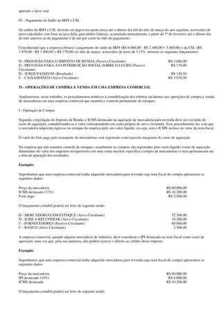 apurado o lucro real.

IV - Pagamento do Saldo do IRPJ e CSL

Os saldos do IRPJ e CSL deverão ser pagos em quota única até o último dia útil do mês de março do ano seguinte, acrescidos de
juros calculados com base na taxa Selic para títulos federais, acumulada mensalmente, a partir de 1º de fevereiro até o último dia
do mês anterior ao do pagamento e de um por cento no mês do pagamento.

Considerando que a empresa efetuou o pagamento do saldo do IRPJ (R$ 6.080,00 - R$ 2.400,00 = 3.680,00) e da CSL (R$
1.970,00 - R$ 1.800,00 = R$ 170,00) no mês de março, acrescidos de juros de 3,13%, teremos os seguintes lançamentos:

D - PROVISÃO PARA O IMPOSTO DE RENDA (Passivo Circulante)                                            R$ 3.680,00
D - PROVISÃO PARA A CONTRIBUIÇÃO SOCIAL SOBRE O LUCRO (Passivo                                        R$ 170,00
Circulante)
D - JUROS PASSIVOS (Resultado)                                                                        R$ 120,50
C - CAIXA/BANCO (Ativo Circulante)                                                                   R$ 3.970,50

51 - OPERAÇÕES DE COMPRA E VENDA EM UMA EMPRESA COMERCIAL

Analisaremos, neste trabalho, os procedimentos relativos à contabilização dos tributos incidentes nas operações de compra e venda
de mercadorias em uma empresa comercial que mantém o controle permanente de estoques.

I - Operação de Compra

Segundo a legislação do Imposto de Renda, o ICMS destacado na aquisição de mercadoria para revenda deve ser excluído do
custo de aquisição, contabilizando-se o valor correspondente em conta própria do ativo circulante. Esse procedimento faz com que
a mercadoria adquirida ingresse no estoque da empresa pelo seu valor líquido, ou seja, sem o ICMS incluso no valor da nota fiscal.

O valor do frete pago pelo transporte de mercadorias será registrado como parcela integrante do custo de aquisição.

Na empresa que não mantém controle de estoques, usualmente as compras são registradas pelo custo líquido (custo de aquisição
diminuídos do valor dos impostos recuperáveis) em uma conta auxiliar específica (compra de mercadorias) e nela permanecem até
a data de apuração dos resultados.

Exemplo:

Suponhamos que uma empresa comercial tenha adquirido mercadoria para revenda cuja nota fiscal de compra apresentou os
seguintes dados:

Preço da mercadoria                                                                                R$ 60.000,00
ICMS destacado (17%)                                                                               R$ 10.200,00
Frete pago                                                                                          R$ 2.500,00

O lançamento contábil poderá ser feito do seguinte modo:

D - MERCADORIAS EM ESTOQUE (Ativo Circulante)                                                          52.300,00
D - ICMS A RECUPERAR (Ativo Circulante)                                                                10.200,00
C - FORNECEDORES (Passivo Circulante)                                                                  60.000,00
C - BANCO (Ativo Circulante)                                                                            2.500.00

A empresa comercial, quando adquire mercadoria de indústria, deve considerar o IPI destacado na nota fiscal como custo de
aquisição, uma vez que, pela sua natureza, não poderá exercer o direito ao crédito desse imposto.

Exemplo:

Suponhamos que uma empresa comercial tenha adquirido mercadoria para revenda cuja nota fiscal de compra apresentou os
seguintes dados:

Preço da mercadoria                                                                                R$ 60.000,00
IPI destacado (10%)                                                                                 R$ 6.000,00
ICMS destacado                                                                                     R$ 10.200,00

O lançamento contábil poderá ser feito do seguinte modo:
 