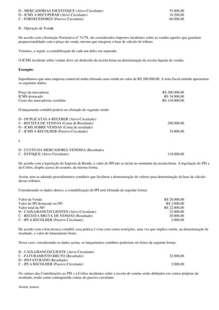 D - MERCADORIAS EM ESTOQUE (Ativo Circulante)                                                        55.800,00
D - ICMS A RECUPERAR (Ativo Circulante)                                                              10.200,00
C - FORNECEDORES (Passivo Circulante)                                                                66.000,00

II - Operação de Venda

De acordo com a Instrução Normativa nº 51/78, são considerados impostos incidentes sobre as vendas aqueles que guardam
proporcionalidade com o preço da venda, mesmo que integrem a base de cálculo do tributo.

Veremos, a seguir, a contabilização de cada um deles em separado.

O ICMS incidente sobre vendas deve ser deduzido da receita bruta na determinação da receita líquida de vendas.

Exemplo:

Suponhamos que uma empresa comercial tenha efetuado uma venda no valor de R$ 200.000,00. A nota fiscal emitida apresentou
os seguintes dados:

Preço da mercadoria                                                                             R$ 200.000,00
ICMS destacado                                                                                   R$ 34.000,00
Custo das mercadorias vendidas                                                                  R$ 110.000,00

O lançamento contábil poderá ser efetuado do seguinte modo:

D - DUPLICATAS A RECEBER (Ativo Circulante)
C - RECEITA DE VENDAS (Conta de Resultado)                                                          200.000,00
D - ICMS SOBRE VENDAS (Conta de resultado)
C - ICMS A RECOLHER (Passivo Circulante)                                                             34.000,00

e

D - CUSTO DA MERCADORIA VENDIDA (Resultado)
C - ESTOQUE (Ativo Circulante)                                                                      110.000,00

De acordo com a legislação do Imposto de Renda, o valor do IPI não se inclui no montante da receita bruta. A legislação do PIS e
da Cofins, dispõe acerca do assunto, da mesma forma.

Assim, tem-se adotado procedimentos contábeis que facilitem a demonstração de valores para determinação da base de cálculo
desses tributos.

Considerando os dados abaixo, a contabilização do IPI será efetuada da seguinte forma:

Valor da Venda:                                                                                   R$ 20.000,00
Valor do IPI destacado na NF:                                                                      R$ 2.000,00
Valor total da NF:                                                                                R$ 22.000,00
D - CAIXA/BANCO/CLIENTES (Ativo Circulante)                                                          22.000,00
C - RECEITA BRUTA DE VENDAS (Resultado)                                                              20.000,00
C - IPI A RECOLHER (Passivo Circulante)                                                               2.000,00

De acordo com a boa técnica contábil, essa prática é vista com certas restrições, uma vez que implica omitir, na demonstração de
resultado, o valor do faturamento bruto.

Nesse caso, considerando os dados acima, os lançamentos contábeis poderiam ser feitos da seguinte forma:

D - CAIXA/BANCO/CLIENTE (Ativo Circulante)
C - FATURAMENTO BRUTO (Resultado)                                                                    22.000,00
D - IPI FATURADO (Resultado)
C - IPI A RECOLHER (Passivo Circulante)                                                               2.000,00

Os valores das Contribuições ao PIS e à Cofins incidentes sobre a receita de vendas serão debitados em contas próprias de
resultado, tendo como contrapartida contas do passivo circulante.

Assim, temos:
 
