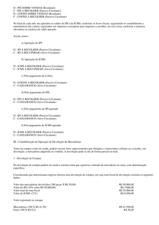 D - PIS SOBRE VENDAS (Resultado)
C - PIS A RECOLHER (Passivo Circulante)
D - COFINS SOBRE VENDAS (Resultado)
C - COFINS A RECOLHER (Passivo Circulante)

No final de cada mês são apurados os saldos do IPI e do ICMS, conforme os livros fiscais, registrando-se contabilmente a
transferência dos valores registrados em impostos a recuperar para impostos a recolher, ou vice-versa, conforme a natureza
(devedora ou credora) do saldo apurado.

Assim, temos:

       a) Apuração do IPI:

D - IPI A RECOLHER (Passivo Circulante)
C - IPI A RECUPERAR (Ativo Circulante)

       b) Apuração do ICMS:

D - ICMS A RECOLHER (Passivo Circulante)
C - ICMS A RECUPERAR (Ativo Circulante)

       c) Pelo pagamento da Cofins:

D - COFINS A RECOLHER (Passivo Circulante)
C - CAIXA/BANCO (Ativo Circulante)

       d) Pelo pagamento do PIS:

D - PIS A RECOLHER (Passivo Circulante)
C - CAIXA/BANCO (Ativo Circulante)

       e) Pelo pagamento do IPI apurado:

D - IPI A RECOLHER (Passivo Circulante)
C - CAIXA/BANCO (Ativo Circulante)

       f) Pelo pagamento do ICMS apurado:

D - ICMS A RECOLHER (Passivo Circulante)
C - CAIXA/BANCO (Ativo Circulante)

III - Contabilização da Operação de Devolução de Mercadorias

Tanto na compra como na venda, podem ocorrer fatos supervenientes que obrigam o comerciante a efetuar ou a receber, em
devolução, a mercadoria adquirida ou vendida. A devolução pode se dar de forma parcial ou total.

1 - Devolução de Compra

Na devolução de compra poderá ser usada a mesma conta que registrou a entrada da mercadoria ou outra, com denominação
específica.

Considerando que determinada empresa efetuou uma devolução de compra, em cuja nota fiscal de devolução constam os seguintes
dados:

Valor das mercadorias devolvidas (100 peças X R$ 50,00)                                           R$ 50.000,00
Valor do IPI (10% sobre R$ 50.000,00)                                                              R$ 5.000,00
Valor total da nota fiscal                                                                        R$ 55.000,00
Valor do ICMS (17%)                                                                                R$ 8.500,00

Valor registrado no estoque

Mercadorias (100 X R$ 41,50)                                                                      R$ 41.500,00
Frete (100 X R$ 0,5)                                                                                  R$ 50,00
 