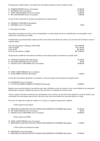 O lançamento contábil relativo a devolução das mercadorias poderá ser feito do seguinte modo:

D - FORNECEDORES (Passivo Circulante)                                                                55.000,00
C - ESTOQUE (Ativo Circulante)                                                                       41.500,00
C - ICMS A RECOLHER (Passivo Circulante)                                                              8.500,00
C - IPI A RECOLHER (Passivo Circulante)                                                               5.000,00

O valor do frete registrado no estoque será registrado da seguinte forma:

D - DESPESA COM FRETE (Resultado)
C - ESTOQUE (Ativo Circulante)                                                                            50,00

2 - Devolução de Vendas

Ocorrendo a devolução de venda, o valor correspondente a essa devolução deverá ser contabilizado em conta própria, como
redutora da receita bruta das vendas.

Considerando-se que determinada empresa recebe em devolução mercadorias de cliente, cuja nota fiscal de devolução consta os
seguintes dados:

Valor das mercadorias (100 peças X R$ 30,00)                                                      R$ 30.000,00
Valor do ICMS                                                                                      R$ 5.100,00
Valor do IPI                                                                                        R$ 300,00
Custo das mercadorias vendidas                                                                    R$ 22.000,00

O lançamento contábil das mercadorias recebidas em devolução poderá ser efetuado do seguinte modo:

D - VENDAS CANCELADAS (Resultado)                                                                    29.700,00
D - IPI A RECUPERAR (Ativo Circulante)                                                                  300,00
C - DUPLICATAS A RECEBER (Ativo Circulante)                                                          30.000,00

e

D - ICMS A RECUPERAR (Ativo circulante)
C - ICMS SOBRE VENDAS (Resultado)                                                                      5.100,00

O custo das mercadorias apropriado ao resultado e a conta de estoque serão ajustados da seguinte forma:

D - ESTOQUES (Ativo Circulante)
C - CUSTO DAS MERCADORIAS VENDIDAS (Resultado)                                                       22.000,00

Quando ocorre uma devolução de mercadorias que foram vendidas no exercício anterior, existe a necessidade de um tratamento
diferenciado no registro contábil, para que esse fato não altere os resultados do exercício atual.

Assim, o registro será feito na forma de um cancelamento, neste exercício, de um lucro bruto apurado no exercício anterior, que
será tratado com uma despesa operacional e não mais como uma conta redutora da conta que registra as vendas.

Com base nos dados do exemplo do subitem 4.2.1 teremos os seguintes lançamentos contábeis:

       a) Pelo registro da devolução:

D - PREJUÍZO NA DEVOLUÇÃO DE VENDAS DE EXERCÍCIO ANTERIOR (Resultado)                                29.700,00
D - IPI A RECUPERAR (Ativo Circulante)                                                                  300,00
C - DUPLICATAS A RECEBER (Ativo Circulante)                                                          30.000,00

       b) Pelo registro do ICMS:

D - ICMS A RECUPERAR (Ativo Circulante)
C - PREJUÍZO NA DEVOLUÇÃO DE VENDAS DE EXERCÍCIO ANTERIOR (Resultado)                                  5.100,00

       c) Pelo registro na entrada do estoque:

D - ESTOQUES (Ativo Circulante)
C - PREJUÍZO NA DEVOLUÇÃO DE VENDAS DE EXERCÍCIO ANTERIOR (Resultado)                                22.000,00
 
