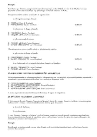 Exemplo:

Suponhamos que determinada empresa tenha efetuado uma compra, no dia 10.05.99, no valor de R$ 500,00, sendo que o
pagamento foi feito através de cheque, cuja apresentação foi marcada para o dia 10.06.99.

Os registros contábeis poderão ser efetuados do seguinte modo:

       a) pelo registro da compra efetuada:

D - COMPRAS (Conta de Resultado)
C - FORNECEDORES (Passivo Circulante)                                                                  R$ 500,00

       b) pela emissão do cheque pré-datado:

D - FORNEDORES (Passivo Circulante)
C - CHEQUES A PAGAR (Passivo Circulante)                                                               R$ 500,00

       c) pela compensação do cheque:

D - CHEQUES A PAGAR (Passivo Circulante)
C - BANCOS C/MOVIMENTO (Ativo Circulante)                                                              R$ 500,00

Alternativamente, o registro contábil poderá ser feito da seguinte maneira:

       a) pela emissão do cheque pré-datado:

D - FORNECEDORES (Passivo Circulante)
C - BANCOS C/MOVIMENTO (Ativo Circulante)                                                              R$ 500,00

       b) no final de cada mês, pela transferência do(s) cheque(s) pré-datado(s):

D - BANCOS C/MOVIMENTO (Ativo Circulante)
C - CHEQUES A PAGAR (Passivo Circulante)                                                               R$ 500,00

27 - JUROS SOBRE IMPOSTOS E CONTRIBUIÇÕES A COMPENSAR

Os juros incidentes sobre os tributos e contribuições federais a compensar e/ou a restituir serão contabilizados em contrapartida à
conta do ativo representativa do referido tributo e/ou contribuição, do seguinte modo:

D - COFINS A COMPENSAR (Ativo Circulante)
C - JUROS S/TRIBUTOS E CONTRIBUIÇÕES (Conta de Resultado)
D - PIS A COMPENSAR (Ativo Circulante)
C - JUROS S/TRIBUTOS E CONTRIBUIÇÕES (Conta de Resultado)

A receita de juros deverá ser contabilizada com observância do regime de competência.

28 - ENCARGOS FINANCEIROS A APROPRIAR

O funcionamento da conta "Encargos Financeiros a Apropriar" decorre dos encargos financeiros incidentes sobre as operações
realizadas entre a empresa e uma instituição financeira, dentre as quais destacamos:

       a) desconto de duplicatas;

       b) empréstimo, etc.

A conta "Encargos Financeiros a Apropriar" recebe débitos nas respectivas contas de segundo grau quando da realização do
desconto de duplicatas ou obtenção de empréstimo junto a estabelecimento bancário. Os valores dos encargos financeiros são
imputados aos resultados "pro-rata tempore".

Exemplo:

Considerando-se que determinada empresa tenha efetuado um desconto de duplicatas junto a um estabelecimento bancário
conforme dados a seguir:
 