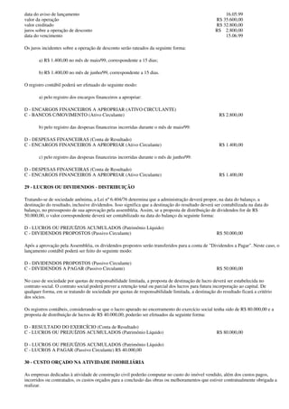 data do aviso de lançamento                                                                            16.05.99
valor da operação                                                                                  R$ 35.600,00
valor creditado                                                                                    R$ 32.800,00
juros sobre a operação de desconto                                                                 R$ 2.800,00
data do vencimento                                                                                     15.06.99

Os juros incidentes sobre a operação de desconto serão rateados da seguinte forma:

       a) R$ 1.400,00 no mês de maio/99, correspondente a 15 dias;

       b) R$ 1.400,00 no mês de junho/99, correspondente a 15 dias.

O registro contábil poderá ser efetuado do seguinte modo:

       a) pelo registro dos encargos financeiros a apropriar:

D - ENCARGOS FINANCEIROS A APROPRIAR (ATIVO CIRCULANTE)
C - BANCOS C/MOVIMENTO (Ativo Circulante)                                                            R$ 2.800,00

       b) pelo registro das despesas financeiras incorridas durante o mês de maio/99:

D - DESPESAS FINANCEIRAS (Conta de Resultado)
C - ENCARGOS FINANCEIROS A APROPRIAR (Ativo Circulante)                                              R$ 1.400,00

       c) pelo registro das despesas financeiras incorridas durante o mês de junho/99:

D - DESPESAS FINANCEIRAS (Conta de Resultado)
C - ENCARGOS FINANCEIROS A APROPRIAR (Ativo Circulante)                                              R$ 1.400,00

29 - LUCROS OU DIVIDENDOS - DISTRIBUIÇÃO

Tratando-se de sociedade anônima, a Lei nº 6.404/76 determina que a administração deverá propor, na data do balanço, a
destinação do resultado, inclusive dividendos. Isso significa que a destinação do resultado deverá ser contabilizada na data do
balanço, no pressuposto de sua aprovação pela assembléia. Assim, se a proposta de distribuição de dividendos for de R$
50.000,00, o valor correspondente deverá ser contabilizado na data do balanço da seguinte forma:

D - LUCROS OU PREJUÍZOS ACUMULADOS (Patrimônio Líquido)
C - DIVIDENDOS PROPOSTOS (Passivo Circulante)                                                       R$ 50.000,00

Após a aprovação pela Assembléia, os dividendos propostos serão transferidos para a conta de "Dividendos a Pagar". Neste caso, o
lançamento contábil poderá ser feito do seguinte modo:

D - DIVIDENDOS PROPOSTOS (Passivo Circulante)
C - DIVIDENDOS A PAGAR (Passivo Circulante)                                                         R$ 50.000,00

No caso de sociedade por quotas de responsabilidade limitada, a proposta de destinação de lucro deverá ser estabelecida no
contrato social. O contrato social poderá prever a retenção total ou parcial dos lucros para futura incorporação ao capital. De
qualquer forma, em se tratando de sociedade por quotas de responsabilidade limitada, a destinação do resultado ficará a critério
dos sócios.

Os registros contábeis, considerando-se que o lucro apurado no encerramento do exercício social tenha sido de R$ 80.000,00 e a
proposta de distribuição de lucros de R$ 40.000,00, poderão ser efetuados da seguinte forma:

D - RESULTADO DO EXERCÍCIO (Conta de Resultado)
C - LUCROS OU PREJUÍZOS ACUMULADOS (Patrimônio Líquido)                                             R$ 80.000,00

D - LUCROS OU PREJUÍZOS ACUMULADOS (Patrimônio Líquido)
C - LUCROS A PAGAR (Passivo Circulante) R$ 40.000,00

30 - CUSTO ORÇADO NA ATIVIDADE IMOBILIÁRIA

As empresas dedicadas à atividade de construção civil poderão computar no custo do imóvel vendido, além dos custos pagos,
incorridos ou contratados, os custos orçados para a conclusão das obras ou melhoramentos que estiver contratualmente obrigada a
realizar.
 