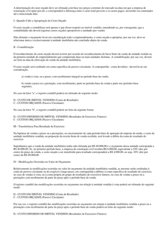A determinação do custo orçado deve ser efetuada com base nos preços correntes do mercado na data em que a empresa de
construção civil optar por ele, e corresponderá a diferença entre o custo total previsto e os custos pagos, incorridos ou contratados
até a mencionada data.

I - Quando Cabe a Apropriação do Custo Orçado

O custo orçado a contabilizar será apenas o que disser respeito ao imóvel vendido, entendendo-se, por conseguinte, que a
contabilidade não deverá registrar custos orçados apropriáveis a unidades por vender.

Não obstante o orçamento levar em consideração todo o empreendimento, o custo orçado a apropriar, por sua vez, deve-se
relacionar única e exclusivamente à unidade imobiliária não concluída objeto da venda.

II - Contabilização

O reconhecimento do custo orçado deverá ocorrer por ocasião do reconhecimento do lucro bruto da venda de unidade isolada ou
da primeira unidade de empreendimento que compreenda duas ou mais unidades distintas. A contabilização, por sua vez, deverá
ser feita na data da efetivação da venda da unidade imobiliária.

O custo orçado será creditado em conta específica do passivo circulante. A contrapartida - conta devedora - deverá levar em
consideração:

       a) venda à vista, ou a prazo, com recebimento integral no período-base da venda;

       b) venda a prazo ou a prestação, com recebimento, parte no período-base da venda e parte nos períodos-base
       seguintes.

No caso da letra "a", o registro contábil poderá ser efetuado do seguinte modo:

D - CUSTO DE IMÓVEL VENDIDO (Conta de Resultado)
C - CUSTOS ORÇADOS (Passivo Circulante)

No caso da letra "b", o registro contábil poderá ser feito da seguinte forma:

D - CUSTO DIFERIDO DE IMÓVEL VENDIDO (Resultados de Exercícios Futuros)
C - CUSTOS ORÇADOS (Passivo Circulante)

III - Transferência Para Resultado do Exercício

Na hipótese de vendas a prazo ou a prestações, no encerramento de cada período-base de apuração do imposto de renda, o custo da
unidade imobiliária vendida, na proporção da receita bruta de venda recebida, será levado a débito da conta de resultado do
exercício

Suponhamos que a venda da unidade imobiliária tenha sido efetuada por R$ 60.000,00 e o orçamento dessa unidade corresponda a
R$ 40.000,00. Se, no primeiro período-base, a empresa de construção civil recebeu R$ 6.000,00, equivalente a 10% (dez por
cento) do preço da venda, o custo orçado a ser transferido para resultado corresponderá a R$ 4.000,00, ou seja, 10% (dez por
cento) de R$ 40.000,00.

IV - Modificações Ocorridas no Valor do Orçamento

Relativamente às modificações ocorridas no valor do orçamento da unidade imobiliária vendida, as mesmas serão creditadas à
conta do passivo circulante ou do exigível a longo prazo, em contrapartida a débitos à conta específica de resultado do exercício,
no caso de vendas à vista, ou à conta própria do grupo de resultados de exercícios futuros, no caso de vendas a prazo ou a
prestações com recebimento de parte do preço após o período-base da venda.

O registro contábil das modificações ocorridas no orçamento em relação à unidade vendida à vista poderá ser efetuado do seguinte
modo:

D - CUSTO DO IMÓVEL VENDIDO (Conta de Resultado)
C - CUSTOS ORÇADOS (Passivo Circulante)

Por sua vez, o registro contábil das modificações ocorridas no orçamento em relação à unidade imobiliária vendida a prazo ou a
prestações com recebimento de parte do preço após o período-base da venda poderá ser feito do seguinte modo:

D - CUSTO DIFERIDO DE IMÓVEL VENDIDO (Resultados de Exercícios Futuros)
 