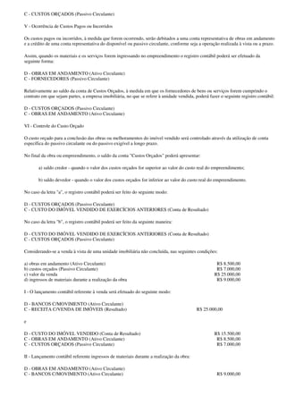 C - CUSTOS ORÇADOS (Passivo Circulante)

V - Ocorrência de Custos Pagos ou Incorridos

Os custos pagos ou incorridos, à medida que forem ocorrendo, serão debitados a uma conta representativa de obras em andamento
e a crédito de uma conta representativa do disponível ou passivo circulante, conforme seja a operação realizada à vista ou a prazo.

Assim, quando os materiais e os serviços forem ingressando no empreendimento o registro contábil poderá ser efetuado da
seguinte forma:

D - OBRAS EM ANDAMENTO (Ativo Circulante)
C - FORNECEDORES (Passivo Circulante)

Relativamente ao saldo da conta de Custos Orçados, à medida em que os fornecedores de bens ou serviços forem cumprindo o
contrato em que sejam partes, a empresa imobiliária, no que se refere à unidade vendida, poderá fazer o seguinte registro contábil:

D - CUSTOS ORÇADOS (Passivo Circulante)
C - OBRAS EM ANDAMENTO (Ativo Circulante)

VI - Controle do Custo Orçado

O custo orçado para a conclusão das obras ou melhoramentos do imóvel vendido será controlado através da utilização de conta
específica do passivo circulante ou do passivo exigível a longo prazo.

No final da obra ou empreendimento, o saldo da conta "Custos Orçados" poderá apresentar:

       a) saldo credor - quando o valor dos custos orçados for superior ao valor do custo real do empreendimento;

       b) saldo devedor - quando o valor dos custos orçados for inferior ao valor do custo real do empreendimento.

No caso da letra "a", o registro contábil poderá ser feito do seguinte modo:

D - CUSTOS ORÇADOS (Passivo Circulante)
C - CUSTO DO IMÓVEL VENDIDO DE EXERCÍCIOS ANTERIORES (Conta de Resultado)

No caso da letra "b", o registro contábil poderá ser feito da seguinte maneira:

D - CUSTO DO IMÓVEL VENDIDO DE EXERCÍCIOS ANTERIORES (Conta de Resultado)
C - CUSTOS ORÇADOS (Passivo Circulante)

Considerando-se a venda à vista de uma unidade imobiliária não concluída, nas seguintes condições:

a) obras em andamento (Ativo Circulante)                                                            R$ 8.500,00
b) custos orçados (Passivo Circulante)                                                              R$ 7.000,00
c) valor da venda                                                                                  R$ 25.000,00
d) ingressos de materiais durante a realização da obra                                              R$ 9.000,00

I - O lançamento contábil referente à venda será efetuado do seguinte modo:

D - BANCOS C/MOVIMENTO (Ativo Circulante)
C - RECEITA C/VENDA DE IMÓVEIS (Resultado)                                                R$ 25.000,00

e

D - CUSTO DO IMÓVEL VENDIDO (Conta de Resultado)                                                   R$ 15.500,00
C - OBRAS EM ANDAMENTO (Ativo Circulante)                                                           R$ 8.500,00
C - CUSTOS ORÇADOS (Passivo Circulante)                                                             R$ 7.000,00

II - Lançamento contábil referente ingressos de materiais durante a realização da obra:

D - OBRAS EM ANDAMENTO (Ativo Circulante)
C - BANCOS C/MOVIMENTO (Ativo Circulante)                                                           R$ 9.000,00
 