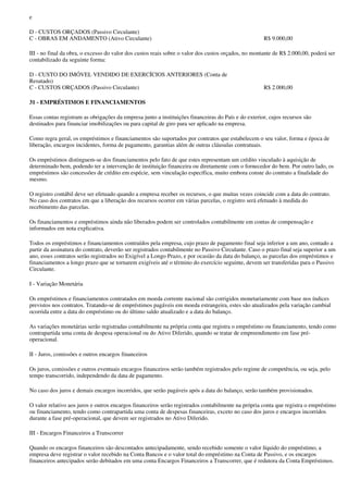 e

D - CUSTOS ORÇADOS (Passivo Circulante)
C - OBRAS EM ANDAMENTO (Ativo Circulante)                                                            R$ 9.000,00

III - no final da obra, o excesso do valor dos custos reais sobre o valor dos custos orçados, no montante de R$ 2.000,00, poderá ser
contabilizado da seguinte forma:

D - CUSTO DO IMÓVEL VENDIDO DE EXERCÍCIOS ANTERIORES (Conta de
Resutado)
C - CUSTOS ORÇADOS (Passivo Circulante)                                                              R$ 2.000,00

31 - EMPRÉSTIMOS E FINANCIAMENTOS

Essas contas registram as obrigações da empresa junto a instituições financeiras do País e do exterior, cujos recursos são
destinados para financiar imobilizações ou para capital de giro para ser aplicado na empresa.

Como regra geral, os empréstimos e financiamentos são suportados por contratos que estabelecem o seu valor, forma e época de
liberação, encargos incidentes, forma de pagamento, garantias além de outras cláusulas contratuais.

Os empréstimos distinguem-se dos financiamentos pelo fato de que estes representam um crédito vinculado à aquisição de
determinado bem, podendo ter a intervenção de instituição financeira ou diretamente com o fornecedor do bem. Por outro lado, os
empréstimos são concessões de crédito em espécie, sem vinculação específica, muito embora conste do contrato a finalidade do
mesmo.

O registro contábil deve ser efetuado quando a empresa receber os recursos, o que muitas vezes coincide com a data do contrato.
No caso dos contratos em que a liberação dos recursos ocorrer em várias parcelas, o registro será efetuado à medida do
recebimento das parcelas.

Os financiamentos e empréstimos ainda não liberados podem ser controlados contabilmente em contas de compensação e
informados em nota explicativa.

Todos os empréstimos e financiamentos contraídos pela empresa, cujo prazo de pagamento final seja inferior a um ano, contado a
partir da assinatura do contrato, deverão ser registrados contabilmente no Passivo Circulante. Caso o prazo final seja superior a um
ano, esses contratos serão registrados no Exigível a Longo Prazo, e por ocasião da data do balanço, as parcelas dos empréstimos e
financiamentos a longo prazo que se tornarem exigíveis até o término do exercício seguinte, devem ser transferidas para o Passivo
Circulante.

I - Variação Monetária

Os empréstimos e financiamentos contratados em moeda corrente nacional são corrigidos monetariamente com base nos índices
previstos nos contratos. Tratando-se de empréstimos pagáveis em moeda estrangeira, estes são atualizados pela variação cambial
ocorrida entre a data do empréstimo ou do último saldo atualizado e a data do balanço.

As variações monetárias serão registradas contabilmente na própria conta que registra o empréstimo ou financiamento, tendo como
contrapartida uma conta de despesa operacional ou do Ativo Diferido, quando se tratar de empreendimento em fase pré-
operacional.

II - Juros, comissões e outros encargos financeiros

Os juros, comissões e outros eventuais encargos financeiros serão também registrados pelo regime de competência, ou seja, pelo
tempo transcorrido, independendo da data de pagamento.

No caso dos juros e demais encargos incorridos, que serão pagáveis após a data do balanço, serão também provisionados.

O valor relativo aos juros e outros encargos financeiros serão registrados contabilmente na própria conta que registra o empréstimo
ou financiamento, tendo como contrapartida uma conta de despesas financeiras, exceto no caso dos juros e encargos incorridos
durante a fase pré-operacional, que devem ser registrados no Ativo Diferido.

III - Encargos Financeiros a Transcorrer

Quando os encargos financeiros são descontados antecipadamente, sendo recebido somente o valor líquido do empréstimo, a
empresa deve registrar o valor recebido na Conta Bancos e o valor total do empréstimo na Conta de Passivo, e os encargos
financeiros antecipados serão debitados em uma conta Encargos Financeiros a Transcorrer, que é redutora da Conta Empréstimos.
 