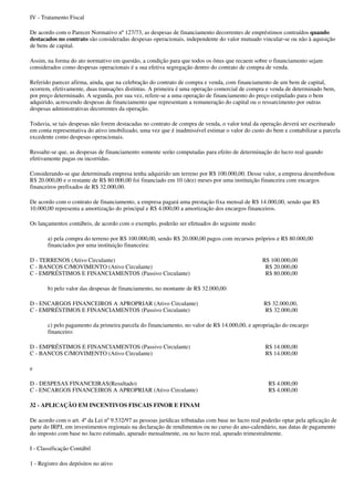 IV - Tratamento Fiscal

De acordo com o Parecer Normativo nº 127/73, as despesas de financiamento decorrentes de empréstimos contraídos quando
destacados no contrato são consideradas despesas operacionais, independente do valor mutuado vincular-se ou não à aquisição
de bens de capital.

Assim, na forma do ato normativo em questão, a condição para que todos os ônus que recaem sobre o financiamento sejam
considerados como despesas operacionais é a sua efetiva segregação dentro do contrato de compra de venda.

Referido parecer afirma, ainda, que na celebração do contrato de compra e venda, com financiamento de um bem de capital,
ocorrem, efetivamente, duas transações distintas. A primeira é uma operação comercial de compra e venda de determinado bem,
por preço determinado. A segunda, por sua vez, refere-se a uma operação de financiamento do preço estipulado para o bem
adquirido, acrescendo despesas de financiamento que representam a remuneração do capital ou o ressarcimento por outras
despesas administrativas decorrentes da operação.

Todavia, se tais despesas não forem destacadas no contrato de compra de venda, o valor total da operação deverá ser escriturado
em conta representativa do ativo imobilizado, uma vez que é inadmissível estimar o valor do custo do bem e contabilizar a parcela
excedente como despesas operacionais.

Ressalte-se que, as despesas de financiamento somente serão computadas para efeito de determinação do lucro real quando
efetivamente pagas ou incorridas.

Considerando-se que determinada empresa tenha adquirido um terreno por R$ 100.000,00. Desse valor, a empresa desembolsou
R$ 20.000,00 e o restante de R$ 80.000,00 foi financiado em 10 (dez) meses por uma instituição financeira com encargos
financeiros prefixados de R$ 32.000,00.

De acordo com o contrato de financiamento, a empresa pagará uma prestação fixa mensal de R$ 14.000,00, sendo que R$
10.000,00 representa a amortização do principal e R$ 4.000,00 a amortização dos encargos financeiros.

Os lançamentos contábeis, de acordo com o exemplo, poderão ser efetuados do seguinte modo:

       a) pela compra do terreno por R$ 100.000,00, sendo R$ 20.000,00 pagos com recursos próprios e R$ 80.000,00
       financiados por uma instituição financeira:

D - TERRENOS (Ativo Circulante)                                                                  R$ 100.000,00
C - BANCOS C/MOVIMENTO (Ativo Circulante)                                                         R$ 20.000,00
C - EMPRÉSTIMOS E FINANCIAMENTOS (Passivo Circulante)                                             R$ 80.000,00

       b) pelo valor das despesas de financiamento, no montante de R$ 32.000,00:

D - ENCARGOS FINANCEIROS A APROPRIAR (Ativo Circulante)                                           R$ 32.000,00,
C - EMPRÉSTIMOS E FINANCIAMENTOS (Passivo Circulante)                                             R$ 32.000,00

       c) pelo pagamento da primeira parcela do financiamento, no valor de R$ 14.000,00, e apropriação do encargo
       financeiro:

D - EMPRÉSTIMOS E FINANCIAMENTOS (Passivo Circulante)                                             R$ 14.000,00
C - BANCOS C/MOVIMENTO (Ativo Circulante)                                                         R$ 14.000,00

e

D - DESPESAS FINANCEIRAS(Resultado)                                                                 R$ 4.000,00
C - ENCARGOS FINANCEIROS A APROPRIAR (Ativo Circulante)                                             R$ 4.000,00

32 - APLICAÇÃO EM INCENTIVOS FISCAIS FINOR E FINAM

De acordo com o art. 4º da Lei nº 9.532/97 as pessoas jurídicas tributadas com base no lucro real poderão optar pela aplicação de
parte do IRPJ, em investimentos regionais na declaração de rendimentos ou no curso do ano-calendário, nas datas de pagamento
do imposto com base no lucro estimado, apurado mensalmente, ou no lucro real, apurado trimestralmente.

I - Classificação Contábil

1 - Registro dos depósitos no ativo
 
