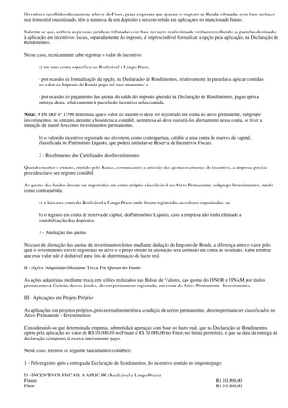 Os valores recolhidos diretamente a favor do Finor, pelas empresas que apuram o Imposto de Renda tributadas com base no lucro
real trimestral ou estimado, têm a natureza de um depósito a ser convertido em aplicações no mencionado fundo.

Saliente-se que, embora as pessoas jurídicas tributadas com base no lucro real/estimado venham recolhendo as parcelas destinadas
à aplicação em incentivos fiscais, separadamente do imposto, é imprescindível formalizar a opção pela aplicação, na Declaração de
Rendimentos.

Nesse caso, tecnicamente cabe registrar o valor do incentivo:

       a) em uma conta específica no Realizável a Longo Prazo;

       - por ocasião da formalização da opção, na Declaração de Rendimentos, relativamente às parcelas a aplicar contidas
       no valor do Imposto de Renda pago até esse momento; e

       - por ocasião do pagamento das quotas do saldo do imposto apurado na Declaração de Rendimentos, pagas após a
       entrega desta, relativamente à parcela do incentivo nelas contida.

Nota: A IN SRF nº 11/96 determina que o valor do incentivo deve ser registrado em conta do ativo permanente, subgrupo
investimentos; no entanto, perante a boa técnica contábil, a empresa só deve registrá-los diretamente nessa conta, se tiver a
intenção de mantê-los como investimentos permanentes.

       b) o valor do incentivo registrado no ativo tem, como contrapartida, crédito a uma conta de reserva de capital,
       classificada no Patrimônio Líquido, que poderá intitular-se Reserva de Incentivos Fiscais.

       2 - Recebimento dos Certificados dos Investimentos

Quando receber o extrato, emitido pelo Banco, comunicando a emissão das quotas escriturais do incentivo, a empresa precisa
providenciar o seu registro contábil.

As quotas dos fundos devem ser registradas em conta próprio classificável no Ativo Permanente, subgrupo Investimentos, tendo
como contrapartida:

       a) a baixa na conta do Realizável a Longo Prazo onde foram registrados os valores depositados; ou

       b) o registro em conta de reserva de capital, do Patrimônio Líquido, caso a empresa não tenha efetuado a
       contabilização dos depósitos.

       3 - Alienação das quotas

No caso de alienação das quotas de investimentos feitos mediante dedução do Imposto de Renda, a diferença entre o valor pelo
qual o investimento estiver registrado no ativo e o preço obtido na alienação será debitado em conta de resultado. Cabe lembrar
que esse valor não é dedutível para fins de determinação do lucro real.

II - Ações Adquiridas Mediante Troca Por Quotas do Fundo

As ações adquiridas mediante troca, em leilões realizados nas Bolsas de Valores, das quotas do FINOR e FINAM por títulos
pertencentes à Carteira desses fundos, devem permanecer registradas em conta do Ativo Permanente - Investimentos.

III - Aplicações em Projeto Próprio

As aplicações em projetos próprios, pois normalmente têm a condição de serem permanentes, devem permanecer classificados no
Ativo Permanente - Investimentos

Considerando-se que determinada empresa, submetida à apuração com base no lucro real, que na Declaração de Rendimentos
optou pela aplicação no valor de R$ 10.000,00 no Finam e R$ 10.000,00 no Finor, no limite permitido, e que na data da entrega da
declaração o imposto já estava inteiramente pago.

Neste caso, teremos os seguinte lançamentos contábeis:

1 - Pelo registro após a entrega da Declaração de Rendimentos, do incentivo contido no imposto pago:

D - INCENTIVOS FISCAIS A APLICAR (Realizável a Longo Prazo)
Finam                                                                                               R$ 10.000,00
Finor                                                                                               R$ 10.000,00
 