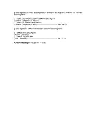 g) pelo registro nas contas de compensação do retorno das 4 (quatro) unidades não vendidas
ao consignante:

D - MERCADORIAS RECEBIDAS EM CONSIGNAÇÃO
(Conta de Compensação Passiva)
C - MERCADORIAS CONSIGNADAS
(Conta de Compensação Ativa)------------------------------------- R$ 4.400,00

g) pelo registro do ICMS incidente sobre o retorno ao consignante:

D - ICMS S/ CONSIGNAÇÃO
(Passivo Circulante)
C - ICMS A RECUPERAR
(Ativo Circulante)-------------------------------------------------------- R$ 720 ,00

Fundamentos Legais: Os citados no texto.
 