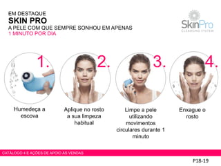 P18-19
Humedeça a
escova
Aplique no rosto
a sua limpeza
habitual
Limpe a pele
utilizando
movimentos
circulares durante 1
minuto
Enxague o
rosto
EM DESTAQUE
SKIN PRO
A PELE COM QUE SEMPRE SONHOU EM APENAS
1 MINUTO POR DIA
1. 2. 3. 4.
CATÁLOGO 4 E AÇÕES DE APOIO ÀS VENDAS
 