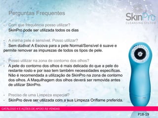 Perguntas Frequentes
• Com que frequência posso utilizar?
SkinPro pode ser utilizada todos os dias
• A minha pele é sensível. Posso utilizar?
Sem dúdiva! A Escova para a pele Normal/Sensível é suave e
permite remover as impurezas de todos os tipos de pele.
• Posso utilizar na zona de contorno dos olhos?
• A pele do contorno dos olhos é mais delicada do que a pele do
restante rosto e por isso tem também necessidades específicas.
Não é recomendada a utilização de SkinPro na zona de contorno
dos olhos. A Maquilhagem dos olhos deverá ser removida antes
de utilizar SkinPro.
• Preciso de uma Limpeza especial?
• SkinPro deve ser utilizada com a sua Limpeza Oriflame preferida.
CATÁLOGO 4 E AÇÕES DE APOIO ÀS VENDAS
P18-19
 
