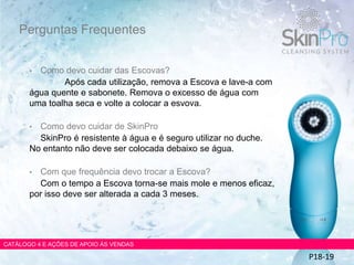 • Como devo cuidar das Escovas?
Após cada utilização, remova a Escova e lave-a com
água quente e sabonete. Remova o excesso de água com
uma toalha seca e volte a colocar a esvova.
• Como devo cuidar de SkinPro
SkinPro é resistente à água e é seguro utilizar no duche.
No entanto não deve ser colocada debaixo se água.
• Com que frequência devo trocar a Escova?
Com o tempo a Escova torna-se mais mole e menos eficaz,
por isso deve ser alterada a cada 3 meses.
Perguntas Frequentes
CATÁLOGO 4 E AÇÕES DE APOIO ÀS VENDAS
P18-19
 